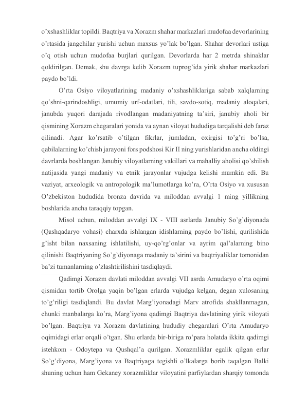 o’xshashliklar topildi. Baqtriya va Xorazm shahar markazlari mudofaa devorlarining 
o’rtasida jangchilar yurishi uchun maxsus yo’lak bo’lgan. Shahar devorlari ustiga 
o’q otish uchun mudofaa burjlari qurilgan. Devorlarda har 2 metrda shinaklar 
qoldirilgan. Demak, shu davrga kelib Xorazm tuprog’ida yirik shahar markazlari 
paydo bo’ldi. 
O’rta Osiyo viloyatlarining madaniy o’xshashliklariga sabab xalqlarning 
qo’shni-qarindoshligi, umumiy urf-odatlari, tili, savdo-sotiq, madaniy aloqalari, 
janubda yuqori darajada rivodlangan madaniyatning ta’siri, janubiy aholi bir 
qismining Xorazm chegaralari yonida va aynan viloyat hududiga tarqalishi deb faraz 
qilinadi. Agar ko’rsatib o’tilgan fikrlar, jumladan, oxirgisi to’g’ri bo’lsa, 
qabilalarning ko’chish jarayoni fors podshosi Kir II ning yurishlaridan ancha oldingi 
davrlarda boshlangan Janubiy viloyatlarning vakillari va mahalliy aholisi qo’shilish 
natijasida yangi madaniy va etnik jarayonlar vujudga kelishi mumkin edi. Bu 
vaziyat, arxeologik va antropologik ma’lumotlarga ko’ra, O’rta Osiyo va xususan 
O’zbekiston hududida bronza davrida va miloddan avvalgi 1 ming yillikning 
boshlarida ancha taraqqiy topgan. 
Misol uchun, miloddan avvalgi IX - VIII asrlarda Janubiy So’g’diyonada 
(Qashqadaryo vohasi) charxda ishlangan idishlarning paydo bo’lishi, qurilishida 
g’isht bilan naxsaning ishlatilishi, uy-qo’rg’onlar va ayrim qal’alarning bino 
qilinishi Baqtriyaning So’g’diyonaga madaniy ta’sirini va baqtriyaliklar tomonidan 
ba’zi tumanlarning o’zlashtirilishini tasdiqlaydi. 
Qadimgi Xorazm davlati miloddan avvalgi VII asrda Amudaryo o’rta oqimi 
qismidan tortib Orolga yaqin bo’lgan erlarda vujudga kelgan, degan xulosaning 
to’g’riligi tasdiqlandi. Bu davlat Marg’iyonadagi Marv atrofida shakllanmagan, 
chunki manbalarga ko’ra, Marg’iyona qadimgi Baqtriya davlatining yirik viloyati 
bo’lgan. Baqtriya va Xorazm davlatining hududiy chegaralari O’rta Amudaryo 
oqimidagi erlar orqali o’tgan. Shu erlarda bir-biriga ro’para holatda ikkita qadimgi 
istehkom - Odoytepa va Qushqal’a qurilgan. Xorazmliklar egalik qilgan erlar 
So’g’diyona, Marg’iyona va Baqtriyaga tegishli o’lkalarga borib taqalgan Balki 
shuning uchun ham Gekaney xorazmliklar viloyatini parfiylardan sharqiy tomonda 
