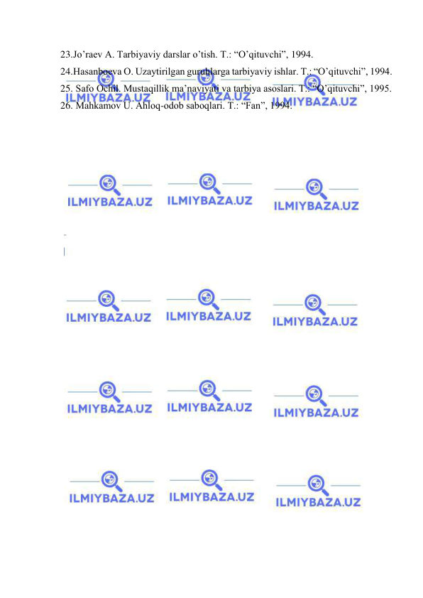  
 
23. Jo’rаеv А. Tаrbiyaviy dаrslаr o’tish. T.: “O’qituvchi”, 1994. 
24. Hаsаnbоеvа О. Uzаytirilgаn guruhlаrgа tаrbiyaviy ishlаr. T.: “O’qituvchi”, 1994. 
25.  Sаfо Оchil. Mustаqillik mа’nаviyati vа tаrbiya аsоslаri. T.: “O’qituvchi”, 1995. 
26.  Mаhkаmоv U. Аhlоq-оdоb sаbоqlаri. T.: “Fаn”, 1994. 
 

