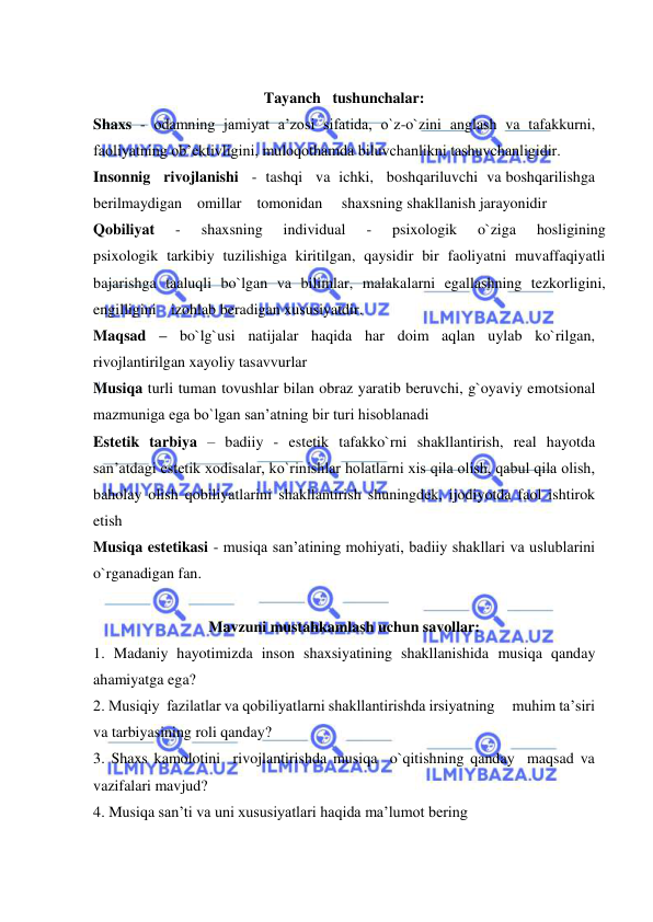  
 
 
Tayanch   tushunchalar:  
Shaxs - odamning jamiyat a’zosi sifatida, o`z-o`zini anglash va tafakkurni,       
faoliyatning ob’ektivligini, muloqothamda biluvchanlikni tashuvchanligidir. 
Insonnig   rivojlanishi   -  tashqi   va  ichki,   boshqariluvchi  va boshqarilishga    
berilmaydigan    omillar    tomonidan     shaxsning shakllanish jarayonidir 
Qobiliyat 
- 
shaxsning 
individual 
- 
psixologik 
o`ziga 
hosligining 
psixologik tarkibiy tuzilishiga kiritilgan, qaysidir bir faoliyatni muvaffaqiyatli 
bajarishga taaluqli bo`lgan va bilimlar, malakalarni egallashning tezkorligini,     
engilligini izohlab beradigan xususiyatdir. 
Maqsad – bo`lg`usi natijalar haqida har doim aqlan uylab ko`rilgan, 
rivojlantirilgan xayoliy tasavvurlar 
Musiqa turli tuman tovushlar bilan obraz yaratib beruvchi, g`oyaviy emotsional 
mazmuniga ega bo`lgan san’atning bir turi hisoblanadi 
Estetik tarbiya – badiiy - estetik tafakko`rni shakllantirish, real hayotda 
san’atdagi estetik xodisalar, ko`rinishlar holatlarni xis qila olish, qabul qila olish, 
baholay olish qobiliyatlarini shakllantirish shuningdek, ijodiyotda faol ishtirok 
etish 
Musiqa estetikasi - musiqa san’atining mohiyati, badiiy shakllari va uslublarini 
o`rganadigan fan. 
 
Mavzuni mustahkamlash uchun savollar: 
1. Madaniy hayotimizda inson shaxsiyatining shakllanishida musiqa qanday 
ahamiyatga ega? 
2. Musiqiy  fazilatlar va qobiliyatlarni shakllantirishda irsiyatning     muhim ta’siri 
va tarbiyasining roli qanday? 
3. Shaxs kamolotini  rivojlantirishda musiqa  o`qitishning qanday  maqsad va   
vazifalari mavjud? 
4. Musiqa san’ti va uni хususiyatlari haqida ma’lumоt bеring 
 
