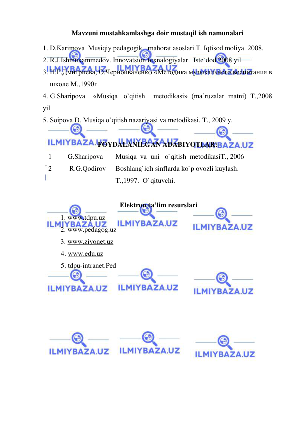  
 
Mavzuni mustahkamlashga doir mustaqil ish namunalari 
1. D.Karimova  Musiqiy pedagogik   mahorat asoslari.T. Iqtisod moliya. 2008. 
2. R.J.Ishmuxammedov. Innovatsion texnalogiyalar.  Iste`dod 2008 yil 
3. Н.Г.Дмитриева, О.Черноиваненко «Mетодика музыкального воспитания в  
    школе M.,1990г.  
4. G.Sharipоva    «Musiqa   o`qitish    mеtоdikasi»  (ma’ruzalar  matni)  T.,2008 
yil  
5. Sоipоva D. Musiqa o`qitish nazariyasi va mеtоdikasi. T., 2009 y. 
 
FOYDALANILGAN ADABIYOTLAR: 
1 
   G.Sharipova 
Musiqa  va  uni   o`qitish  metodikasiT., 2006 
2 
    R.G.Qodirov  
Boshlang`ich sinflarda ko`p ovozli kuylash.  
T.,1997.  O`qituvchi. 
 
                                            Elektron ta’lim resurslari 
 
1. www.tdpu.uz 
 
 
2. www.pedagog.uz 
 
3. www.ziyonet.uz 
4. www.edu.uz 
5. tdpu-intranet.Ped 
 
 
 
