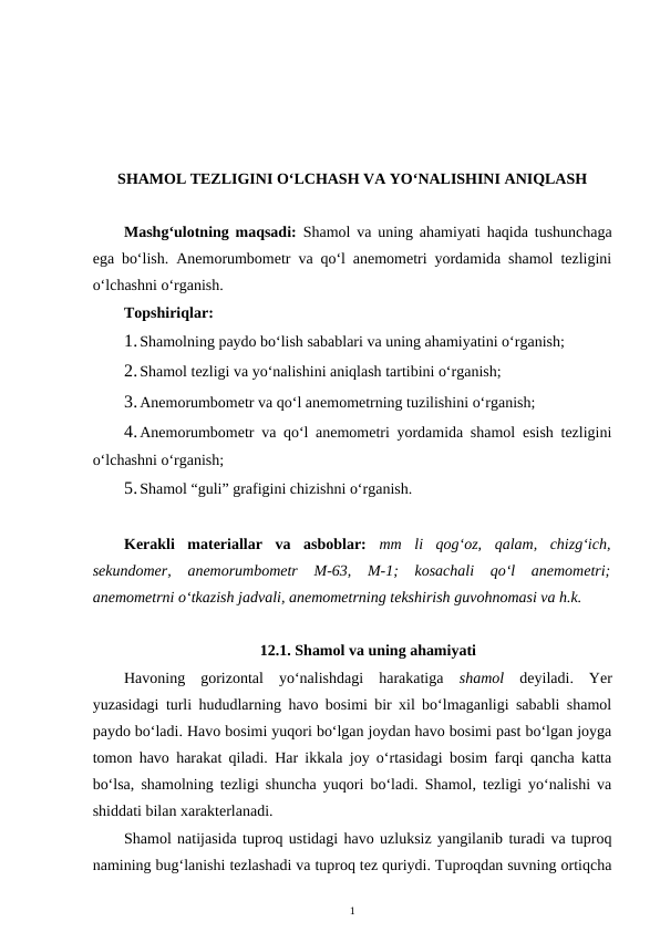 SHAMOL TEZLIGINI O‘LCHASH VA YO‘NALISHINI ANIQLASH
Mashg‘ulotning maqsadi:  Shamol va uning ahamiyati haqida tushunchaga
ega bo‘lish. Anemorumbometr va qo‘l anemometri yordamida shamol tezligini
o‘lchashni o‘rganish.
Topshiriqlar:
1.Shamolning paydo bo‘lish sabablari va uning ahamiyatini o‘rganish;
2.Shamol tezligi va yo‘nalishini aniqlash tartibini o‘rganish; 
3.Anemorumbometr va qo‘l anemometrning tuzilishini o‘rganish;
4.Anemorumbometr va qo‘l anemometri yordamida shamol esish tezligini
o‘lchashni o‘rganish;
5.Shamol “guli” grafigini chizishni o‘rganish.
Kerakli  materiallar  va  asboblar: mm  li  qog‘oz,  qalam,  chizg‘ich,
sekundomer,  anemorumbometr  M-63,  M-1;  kosachali  qo‘l  anemometri;
anemometrni o‘tkazish jadvali, anemometrning tekshirish guvohnomasi va h.k.
12.1. Shamol va uning ahamiyati
Havoning  gorizontal  yo‘nalishdagi  harakatiga  shamol  deyiladi.  Yer
yuzasidagi turli hududlarning havo bosimi bir xil bo‘lmaganligi sababli shamol
paydo bo‘ladi. Havo bosimi yuqori bo‘lgan joydan havo bosimi past bo‘lgan joyga
tomon havo harakat qiladi. Har ikkala joy o‘rtasidagi bosim farqi qancha katta
bo‘lsa, shamolning tezligi shuncha yuqori bo‘ladi. Shamol, tezligi yo‘nalishi va
shiddati bilan xarakterlanadi.
Shamol natijasida tuproq ustidagi havo uzluksiz yangilanib turadi va tuproq
namining bug‘lanishi tezlashadi va tuproq tez quriydi. Tuproqdan suvning ortiqcha
1
