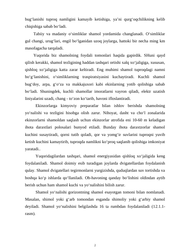 bug‘lanishi  tuproq  namligini  kamayib  ketishiga,  ya’ni  qurg‘oqchilikning  kelib
chiqishiga sabab bo‘ladi.
Tabiiy va madaniy o‘simliklar shamol yordamida changlanadi. O‘simliklar
gul changi, urug‘lari, engil bo‘lganidan uzoq joylarga, hattoki bir necha ming km
masofagacha tarqaladi.
Yuqorida biz shamolning foydali tomonlari  haqida gapirdik. SHuni  qayd
qilish kerakki, shamol tezligining haddan tashqari ortishi xalq xo‘jaligiga, xususan,
qishloq xo‘jaligiga katta zarar keltiradi. Eng muhimi shamol tuproqdagi namni
bo‘g‘lanishini,  o‘simliklarning  traspiratsiyasini  kuchaytiradi.  Kuchli  shamol
bug‘doy,  arpa,  g‘o‘za  va  makkajuxori  kabi  ekinlarning  yotib  qolishiga  sabab
bo‘ladi. Shuningdek, kuchli shamollar imoratlarni vayron qiladi, elektr uzatish
liniyalarini uzadi, chang - to‘zon ko‘tarib, havoni ifloslantiradi.
Ekinzorlarga  kimyoviy  preparatlar  bilan  ishlov  berishda  shamolning
yo‘nalishi va tezligini hisobga olish zarur. Nihoyat, dasht va cho‘l zonalarida
ekinzorlarni shamoldan saqlash uchun ekinzorlar atrofida eni 10-60 m keladigan
ihota  daraxtlari  polosalari  bunyod  etiladi.  Bunday  ihota  daraxtzorlar  shamol
kuchini susaytiradi, qorni tutib qoladi, qor va yomg‘ir suvlarini tuproqni yuvib
ketish kuchini kamaytirib, tuproqda namlikni ko‘proq saqlanib qolishiga imkoniyat
yaratadi..
Yuqoridagilardan tashqari, shamol energiyasidan qishloq xo‘jaligida keng
foydalaniladi. Shamol doimiy esib turadigan joylarda dvigatellardan foydalanish
qulay. Shamol dvigatellari tegirmonlarni yurgizishda, quduqlardan suv tortishda va
boshqa ko‘p ishlarda qo‘llaniladi. Ob-havoning qanday bo‘lishini oldindan aytib
berish uchun ham shamol kuchi va yo‘nalishini bilish zarur.
Shamol yo‘nalishi gorizontning shamol esayotgan tomoni bilan nomlanadi.
Masalan,  shimol  yoki  g‘arb tomondan esganda  shimoliy yoki  g‘arbiy shamol
deyiladi. Shamol yo‘nalishini belgilashda 16 ta rumbdan foydalaniladi (12.1.1-
rasm).
2
