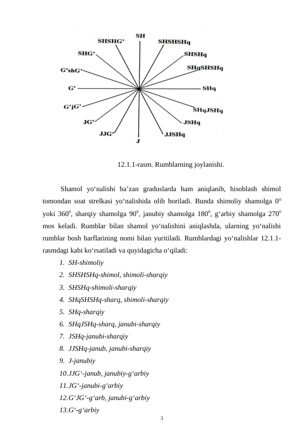 12.1.1-rasm. Rumblarning joylanishi.
Shamol  yo‘nalishi  ba’zan  graduslarda  ham  aniqlanib,  hisoblash  shimol
tomondan soat strelkasi yo‘nalishida olib boriladi. Bunda shimoliy shamolga 00
yoki 3600, sharqiy shamolga 900, janubiy shamolga 1800, g‘arbiy shamolga 2700
mos keladi. Rumblar bilan shamol yo‘nalishini aniqlashda, ularning yo‘nalishi
rumblar bosh harflarining nomi bilan yuritiladi. Rumblardagi yo‘nalishlar 12.1.1-
rasmdagi kabi ko‘rsatiladi va quyidagicha o‘qiladi:
1. SH-shimoliy
2. SHSHSHq-shimol, shimoli-sharqiy
3. SHSHq-shimoli-sharqiy
4. SHqSHSHq-sharq, shimoli-sharqiy
5. SHq-sharqiy
6. SHqJSHq-sharq, janubi-sharqiy
7. JSHq-janubi-sharqiy
8. JJSHq-janub, janubi-sharqiy
9. J-janubiy
10.JJG‘-janub, janubiy-g‘arbiy
11.JG‘-janubi-g‘arbiy
12.G‘JG‘-g‘arb, janubi-g‘arbiy
13.G‘-g‘arbiy
3
