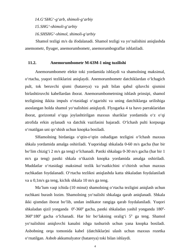 14.G‘SHG‘-g‘arb, shimoli-g‘arbiy
15.SHG‘-shimoli-g‘arbiy
16.SHSHG‘-shimol, shimoli-g‘arbiy
Shamol tezligi m/s da ifodalanadi. Shamol tezligi va yo‘nalishini aniqlashda
anemometr, flyuger, anemorumbometr, anemorumbograflar ishlatiladi.
11.2.
Anemorumbometr M-63M-1 ning tuzilishi
Anemorumbometr elektr toki yordamida ishlaydi va shamolning maksimal,
o‘rtacha, yuqori tezliklarini aniqlaydi. Anemorumbometr datchiklardan o‘lchagich
pult,  tok  beruvchi  qismi  (batareya)  va  pult  bilan  qabul  qiluvchi  qismini
birlashtiruvchi kabellardan iborat. Anemorumbometrning ishlash prinsipi, shamol
tezligining ikkita impuls o‘rtasidagi o‘zgarishi va uning datchiklarga urilishiga
asoslangan holda shamol yo‘nalishini aniqlaydi. Flyugarka 4 ta havo parraklaridan
iborat,  gorizontal  o‘qqa  joylashtirilgan  maxsus  shariklar  yordamida  o‘z  o‘qi
atrofida erkin aylanadi va datchik vazifasini bajaradi. O‘lchash pulti korpusga
o‘rnatilgan uni qo‘shish uchun knopka bosiladi.
SHamolning  birdaniga  o‘qtin-o‘qtin  oshadigan  tezligini  o‘lchash  maxsus
shkala yordamida amalga oshiriladi. Yuqoridagi shkalada 0-60 m/s gacha (har bir
bo‘lim chizig‘i 2 m/s ga teng) o‘lchanadi. Pastki shkalaga 0-30 m/s gacha (har bir 1
m/s  ga  teng)  pastki  shkala  o‘tkazish  knopka  yordamida  amalga  oshiriladi.
Muddatlar  o‘rtasidagi  maksimal  tezlik  ko‘rsatkichini  o‘chirish  uchun  maxsus
ruchkadan foydalanadi. O‘rtacha tezlikni aniqlashda katta shkaladan foydalaniladi
va u 0,1m/s ga teng, kichik shkala 10 m/s ga teng.
Ma’lum vaqt ichida (10 minut) shamolning o‘rtacha tezligini aniqlash uchun
ruchkani burash lozim. Shamolning yo‘nalishi shkalaga qarab aniqlanadi. Shkala
ikki qismdan iborat bo‘lib, undan indikator rangiga qarab foydalaniladi. Yuqori
shkaladan qizil yonganda  00-3600 gacha, pastki shkaladan yashil yonganda 1800-
3600-1800 gacha  o‘lchanadi.  Har  bir  bo‘lakning  oralig‘i  50 ga  teng.  Shamol
yo‘nalishini  aniqlovchi  kanalni  ishga  tushurish  uchun  yana  knopka  bosiladi.
Asbobning  orqa  tomonida  kabel  (datchiklar)ni  ulash  uchun  maxsus  rozetka
o‘rnatilgan. Asbob akkumulyator (batareya) toki bilan ishlaydi. 
4
