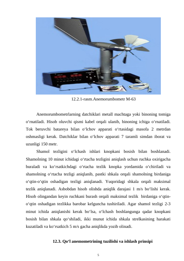 12.2.1-rasm.Anemorumbometr M-63
Anemorumbometrlarning datchiklari metall machtaga yoki binoning tomiga
o‘rnatiladi. Hisob oluvchi qismi kabel orqali ulanib, binoning ichiga o‘rnatiladi.
Tok  beruvchi  batareya  bilan  o‘lchov  apparati  o‘rtasidagi  masofa  2  metrdan
oshmasligi kerak. Datchiklar bilan o‘lchov apparati 7 taramli simdan iborat va
uzunligi 150 metr.
Shamol  tezligini  o‘lchash  ishlari  knopkani  bosish  bilan  boshlanadi.
Shamolning 10 minut ichidagi o‘rtacha tezligini aniqlash uchun ruchka oxirigacha
buraladi  va  ko‘rsatkichdagi  o‘rtacha  tezlik  knopka  yordamida  o‘chiriladi  va
shamolning o‘rtacha tezligi aniqlanib, pastki shkala orqali shamolning birdaniga
o‘qtin-o‘qtin  oshadigan  tezligi  aniqlanadi.  Yuqoridagi  shkala  orqali  maksimal
tezlik aniqlanadi. Asbobdan hisob olishda aniqlik darajasi 1 m/s bo‘lishi kerak.
Hisob olingandan keyin ruchkani burash orqali maksimal tezlik  birdaniga o‘qtin-
o‘qtin oshadigan tezlikka barobar kelguncha tushiriladi. Agar shamol tezligi 2-3
minut  ichida  aniqlanishi  kerak  bo‘lsa,  o‘lchash  boshlangunga  qadar  knopkani
bosish bilan shkala qo‘shiladi, ikki munut ichida shkala strelkasining harakati
kuzatiladi va ko‘rsatkich 5 m/s gacha aniqlikda yozib olinadi.
12.3. Qo‘l anemometrining tuzilishi va ishlash prinsipi
5
