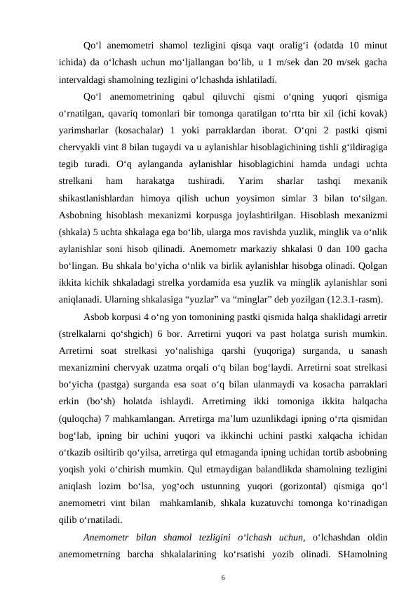 Qo‘l  anemometri  shamol  tezligini  qisqa  vaqt  oralig‘i  (odatda  10  minut
ichida) da o‘lchash uchun mo‘ljallangan bo‘lib, u 1 m/sek dan 20 m/sek gacha
intervaldagi shamolning tezligini o‘lchashda ishlatiladi.
Qo‘l  anemometrining  qabul  qiluvchi  qismi  o‘qning  yuqori  qismiga
o‘rnatilgan, qavariq tomonlari bir tomonga qaratilgan to‘rtta bir xil (ichi kovak)
yarimsharlar  (kosachalar)  1  yoki  parraklardan  iborat.  O‘qni  2  pastki  qismi
chervyakli vint 8 bilan tugaydi va u aylanishlar hisoblagichining tishli g‘ildiragiga
tegib  turadi.  O‘q  aylanganda  aylanishlar  hisoblagichini  hamda  undagi  uchta
strelkani  ham  harakatga  tushiradi.  Yarim  sharlar  tashqi  mexanik
shikastlanishlardan  himoya  qilish  uchun  yoysimon  simlar  3  bilan  to‘silgan.
Asbobning hisoblash mexanizmi korpusga joylashtirilgan. Hisoblash mexanizmi
(shkala) 5 uchta shkalaga ega bo‘lib, ularga mos ravishda yuzlik, minglik va o‘nlik
aylanishlar soni hisob qilinadi. Anemometr markaziy shkalasi 0 dan 100 gacha
bo‘lingan. Bu shkala bo‘yicha o‘nlik va birlik aylanishlar hisobga olinadi. Qolgan
ikkita kichik shkaladagi strelka yordamida esa yuzlik va minglik aylanishlar soni
aniqlanadi. Ularning shkalasiga “yuzlar” va “minglar” deb yozilgan (12.3.1-rasm).
Asbob korpusi 4 o‘ng yon tomonining pastki qismida halqa shaklidagi arretir
(strelkalarni qo‘shgich) 6 bor. Arretirni yuqori va past holatga surish mumkin.
Arretirni  soat  strelkasi  yo‘nalishiga  qarshi  (yuqoriga)  surganda,  u  sanash
mexanizmini chervyak uzatma orqali o‘q bilan bog‘laydi. Arretirni soat strelkasi
bo‘yicha (pastga) surganda esa soat o‘q bilan ulanmaydi va kosacha parraklari
erkin  (bo‘sh)  holatda  ishlaydi.  Arretirning  ikki  tomoniga  ikkita  halqacha
(quloqcha) 7 mahkamlangan. Arretirga ma’lum uzunlikdagi ipning o‘rta qismidan
bog‘lab,  ipning  bir  uchini  yuqori  va  ikkinchi  uchini  pastki  xalqacha  ichidan
o‘tkazib osiltirib qo‘yilsa, arretirga qul etmaganda ipning uchidan tortib asbobning
yoqish yoki o‘chirish mumkin. Qul etmaydigan balandlikda shamolning tezligini
aniqlash  lozim  bo‘lsa,  yog‘och  ustunning  yuqori  (gorizontal)  qismiga  qo‘l
anemometri vint bilan  mahkamlanib, shkala kuzatuvchi tomonga ko‘rinadigan
qilib o‘rnatiladi.
Anemometr  bilan  shamol  tezligini  o‘lchash  uchun,  o‘lchashdan  oldin
anemometrning  barcha  shkalalarining  ko‘rsatishi  yozib  olinadi.  SHamolning
6
