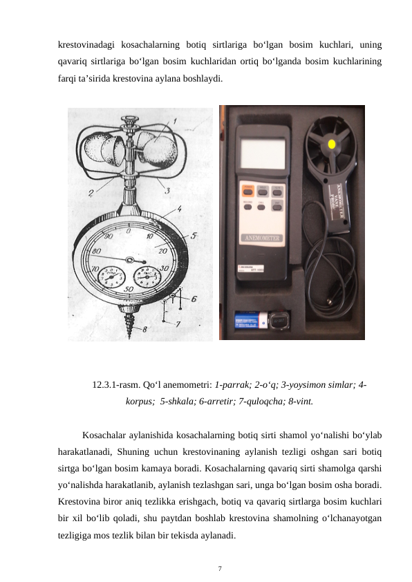 krestovinadagi  kosachalarning  botiq  sirtlariga  bo‘lgan  bosim  kuchlari,  uning
qavariq sirtlariga bo‘lgan bosim kuchlaridan ortiq bo‘lganda bosim kuchlarining
farqi ta’sirida krestovina aylana boshlaydi. 
12.3.1-rasm. Qo‘l anemometri: 1-parrak; 2-o‘q; 3-yoysimon simlar; 4-
korpus;  5-shkala; 6-arretir; 7-quloqcha; 8-vint.
Kosachalar aylanishida kosachalarning botiq sirti shamol yo‘nalishi bo‘ylab
harakatlanadi, Shuning uchun krestovinaning aylanish tezligi oshgan sari botiq
sirtga bo‘lgan bosim kamaya boradi. Kosachalarning qavariq sirti shamolga qarshi
yo‘nalishda harakatlanib, aylanish tezlashgan sari, unga bo‘lgan bosim osha boradi.
Krestovina biror aniq tezlikka erishgach, botiq va qavariq sirtlarga bosim kuchlari
bir xil bo‘lib qoladi, shu paytdan boshlab krestovina shamolning o‘lchanayotgan
tezligiga mos tezlik bilan bir tekisda aylanadi.
7
