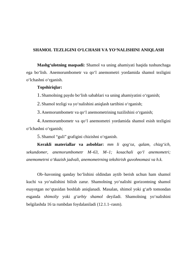 SHAMOL TEZLIGINI O‘LCHASH VA YO‘NALISHINI ANIQLASH
Mashg‘ulotning maqsadi: Shamol va uning ahamiyati haqida tushunchaga
ega bo‘lish. Anemorumbometr va qo‘l anemometri yordamida shamol tezligini
o‘lchashni o‘rganish.
Topshiriqlar:
1.Shamolning paydo bo‘lish sabablari va uning ahamiyatini o‘rganish;
2.Shamol tezligi va yo‘nalishini aniqlash tartibini o‘rganish; 
3.Anemorumbometr va qo‘l anemometrining tuzilishini o‘rganish;
4.Anemorumbometr va qo‘l anemometri yordamida shamol esish tezligini
o‘lchashni o‘rganish;
5.Shamol “guli” grafigini chizishni o‘rganish.
Kerakli  materiallar  va  asboblar: mm  li  qog‘oz,  qalam,  chizg‘ich,
sekundomer,  anemorumbometr  M–63,  M–1;  kosachali  qo‘l  anemometri;
anemometrni o‘tkazish jadvali, anemometrning tekshirish guvohnomasi va h.k.
Ob–havoning qanday bo‘lishini oldindan aytib berish uchun ham shamol
kuchi va yo‘nalishini bilish zarur. Shamolning yo‘nalishi gorizontning shamol
esayotgan no‘qtasidan boshlab aniqlanadi. Masalan, shimol yoki g‘arb tomondan
esganda  shimoliy  yoki  g‘arbiy  shamol  deyiladi.  Shamolning  yo‘nalishini
belgilashda 16 ta rumbdan foydalaniladi (12.1.1–rasm).
