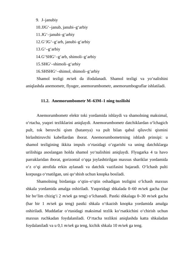 9. J–janubiy
10.JJG‘–janub, janubi–g‘arbiy
11.JG‘–janubi–g‘arbiy
12.G‘JG‘–g‘arb, janubi–g‘arbiy
13.G‘–g‘arbiy
14.G‘SHG‘–g‘arb, shimoli–g‘arbiy
15.SHG‘–shimoli–g‘arbiy
16.SHSHG‘–shimol, shimoli–g‘arbiy
Shamol  tezligi  m/sek da  ifodalanadi.  Shamol  tezligi  va  yo‘nalishini
aniqlashda anemometr, flyuger, anemorumbometr, anemorumbograflar ishlatiladi.
11.2. Anemorumbometr M–63M–1 ning tuzilishi
Anemorumbometr elektr toki yordamida ishlaydi va shamolning maksimal,
o‘rtacha, yuqori tezliklarini aniqlaydi. Anemorumbometr datchiklardan o‘lchagich
pult,  tok  beruvchi  qism  (batareya)  va  pult  bilan  qabul  qiluvchi  qismini
birlashtiruvchi  kabellardan  iborat.  Anemorumbometrning  ishlash  prinsipi:  u
shamol  tezligining  ikkita  impuls  o‘rtasidagi  o‘zgarishi  va  uning  datchiklarga
urilishiga asoslangan holda shamol yo‘nalishini aniqlaydi. Flyugarka 4 ta havo
parraklaridan iborat, gorizontal o‘qqa joylashtirilgan maxsus shariklar yordamida
o‘z o‘qi atrofida erkin aylanadi va datchik vazifasini bajaradi. O‘lchash pulti
korpusga o‘rnatilgan, uni qo‘shish uchun knopka bosiladi.
Shamolning birdaniga o‘qtin–o‘qtin oshadigan tezligini o‘lchash  maxsus
shkala yordamida amalga oshiriladi. Yuqoridagi shkalada 0–60 m/sek gacha (har
bir bo‘lim chizig‘i 2 m/sek ga teng) o‘lchanadi. Pastki shkalaga 0–30 m/sek gacha
(har  bir  1  m/sek ga  teng)  pastki  shkala  o‘tkazish  knopka  yordamida  amalga
oshiriladi. Muddatlar o‘rtasidagi maksimal tezlik ko‘rsatkichini o‘chirish uchun
maxsus  ruchkadan  foydalaniladi.  O‘rtacha  tezlikni  aniqlashda  katta  shkaladan
foydalaniladi va u 0,1 m/sek ga teng, kichik shkala 10 m/sek ga teng.
