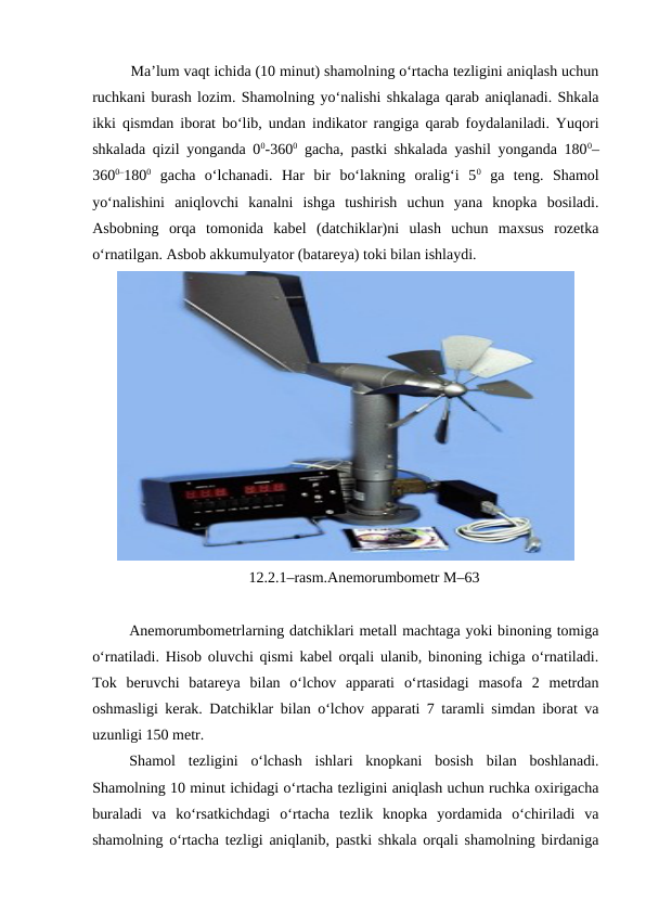 Ma’lum vaqt ichida (10 minut) shamolning o‘rtacha tezligini aniqlash uchun
ruchkani burash lozim. Shamolning yo‘nalishi shkalaga qarab aniqlanadi. Shkala
ikki qismdan iborat bo‘lib, undan indikator rangiga qarab foydalaniladi. Yuqori
shkalada qizil yonganda 00-3600 gacha, pastki shkalada yashil yonganda 1800–
3600–1800 gacha  o‘lchanadi.  Har  bir  bo‘lakning  oralig‘i  50 ga  teng.  Shamol
yo‘nalishini  aniqlovchi  kanalni  ishga  tushirish  uchun  yana  knopka  bosiladi.
Asbobning  orqa  tomonida  kabel  (datchiklar)ni  ulash  uchun  maxsus  rozetka
o‘rnatilgan. Asbob akkumulyator (batareya) toki bilan ishlaydi. 
12.2.1–rasm.Anemorumbometr M–63
Anemorumbometrlarning datchiklari metall machtaga yoki binoning tomiga
o‘rnatiladi. Hisob oluvchi qismi kabel orqali ulanib, binoning ichiga o‘rnatiladi.
Tok  beruvchi  batareya  bilan  o‘lchov  apparati  o‘rtasidagi  masofa  2  metrdan
oshmasligi kerak. Datchiklar bilan o‘lchov apparati 7 taramli simdan iborat va
uzunligi 150 metr.
Shamol  tezligini  o‘lchash  ishlari  knopkani  bosish  bilan  boshlanadi.
Shamolning 10 minut ichidagi o‘rtacha tezligini aniqlash uchun ruchka oxirigacha
buraladi  va  ko‘rsatkichdagi  o‘rtacha  tezlik  knopka  yordamida  o‘chiriladi  va
shamolning o‘rtacha tezligi aniqlanib, pastki shkala orqali shamolning birdaniga
