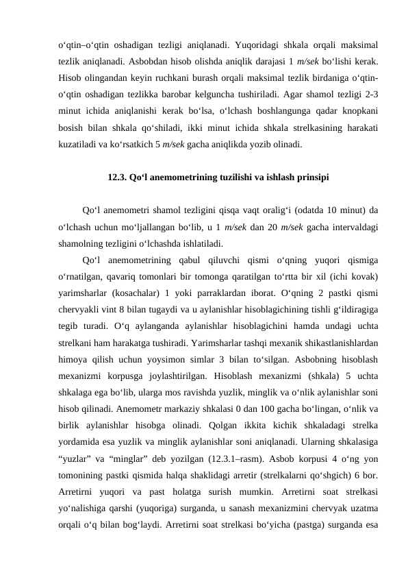 o‘qtin–o‘qtin oshadigan tezligi  aniqlanadi. Yuqoridagi  shkala orqali maksimal
tezlik aniqlanadi. Asbobdan hisob olishda aniqlik darajasi 1 m/sek bo‘lishi kerak.
Hisob olingandan keyin ruchkani burash orqali maksimal tezlik birdaniga o‘qtin-
o‘qtin oshadigan tezlikka barobar kelguncha tushiriladi. Agar shamol tezligi 2-3
minut  ichida aniqlanishi  kerak  bo‘lsa, o‘lchash  boshlangunga qadar  knopkani
bosish bilan shkala qo‘shiladi, ikki minut ichida shkala strelkasining harakati
kuzatiladi va ko‘rsatkich 5 m/sek gacha aniqlikda yozib olinadi.
12.3. Qo‘l anemometrining tuzilishi va ishlash prinsipi
Qo‘l anemometri shamol tezligini qisqa vaqt oralig‘i (odatda 10 minut) da
o‘lchash uchun mo‘ljallangan bo‘lib, u 1 m/sek dan 20 m/sek gacha intervaldagi
shamolning tezligini o‘lchashda ishlatiladi.
Qo‘l  anemometrining  qabul  qiluvchi  qismi  o‘qning  yuqori  qismiga
o‘rnatilgan, qavariq tomonlari bir tomonga qaratilgan to‘rtta bir xil (ichi kovak)
yarimsharlar  (kosachalar)  1  yoki  parraklardan  iborat.  O‘qning 2  pastki  qismi
chervyakli vint 8 bilan tugaydi va u aylanishlar hisoblagichining tishli g‘ildiragiga
tegib  turadi.  O‘q  aylanganda  aylanishlar  hisoblagichini  hamda  undagi  uchta
strelkani ham harakatga tushiradi. Yarimsharlar tashqi mexanik shikastlanishlardan
himoya qilish uchun yoysimon simlar 3 bilan to‘silgan. Asbobning hisoblash
mexanizmi  korpusga  joylashtirilgan.  Hisoblash  mexanizmi  (shkala)  5  uchta
shkalaga ega bo‘lib, ularga mos ravishda yuzlik, minglik va o‘nlik aylanishlar soni
hisob qilinadi. Anemometr markaziy shkalasi 0 dan 100 gacha bo‘lingan, o‘nlik va
birlik  aylanishlar  hisobga  olinadi.  Qolgan  ikkita  kichik  shkaladagi  strelka
yordamida esa yuzlik va minglik aylanishlar soni aniqlanadi. Ularning shkalasiga
“yuzlar” va “minglar” deb yozilgan (12.3.1–rasm). Asbob korpusi 4 o‘ng yon
tomonining pastki qismida halqa shaklidagi arretir (strelkalarni qo‘shgich) 6 bor.
Arretirni  yuqori  va  past  holatga  surish  mumkin.  Arretirni  soat  strelkasi
yo‘nalishiga qarshi (yuqoriga) surganda, u sanash mexanizmini chervyak uzatma
orqali o‘q bilan bog‘laydi. Arretirni soat strelkasi bo‘yicha (pastga) surganda esa
