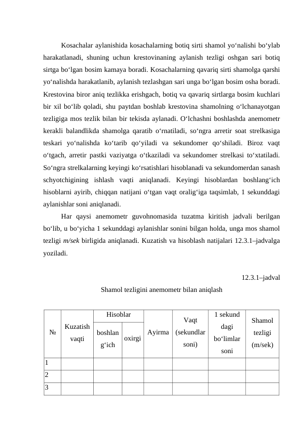 Kosachalar aylanishida kosachalarning botiq sirti shamol yo‘nalishi bo‘ylab
harakatlanadi, shuning uchun krestovinaning aylanish tezligi oshgan sari botiq
sirtga bo‘lgan bosim kamaya boradi. Kosachalarning qavariq sirti shamolga qarshi
yo‘nalishda harakatlanib, aylanish tezlashgan sari unga bo‘lgan bosim osha boradi.
Krestovina biror aniq tezlikka erishgach, botiq va qavariq sirtlarga bosim kuchlari
bir xil bo‘lib qoladi, shu paytdan boshlab krestovina shamolning o‘lchanayotgan
tezligiga mos tezlik bilan bir tekisda aylanadi. O‘lchashni boshlashda anemometr
kerakli balandlikda shamolga qaratib o‘rnatiladi, so‘ngra arretir soat strelkasiga
teskari  yo‘nalishda  ko‘tarib  qo‘yiladi  va  sekundomer  qo‘shiladi.  Biroz  vaqt
o‘tgach, arretir pastki vaziyatga o‘tkaziladi va sekundomer strelkasi to‘xtatiladi.
So‘ngra strelkalarning keyingi ko‘rsatishlari hisoblanadi va sekundomerdan sanash
schyotchigining  ishlash  vaqti  aniqlanadi.  Keyingi  hisoblardan  boshlang‘ich
hisoblarni ayirib, chiqqan natijani o‘tgan vaqt oralig‘iga taqsimlab, 1 sekunddagi
aylanishlar soni aniqlanadi.
Har  qaysi  anemometr  guvohnomasida  tuzatma  kiritish  jadvali  berilgan
bo‘lib, u bo‘yicha 1 sekunddagi aylanishlar sonini bilgan holda, unga mos shamol
tezligi m/sek birligida aniqlanadi. Kuzatish va hisoblash natijalari 12.3.1–jadvalga
yoziladi.
12.3.1–jadval
Shamol tezligini anemometr bilan aniqlash
№
Kuzatish
vaqti
Hisoblar
Ayirma
Vaqt
(sekundlar
soni)
1 sekund
dagi
bo‘limlar
soni
Shamol
tezligi
(m/sek)
boshlan
g‘ich 
oxirgi 
1
2
3
