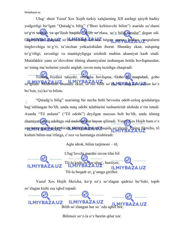 Ilmiybaza.uz 
 
 Ulug‘ shoir Yusuf Xos Xojib turkiy xalqlarning XII asrdagi ajoyib badiiy 
yodgorligi bo‘lgan “Qutadg‘u bilig” (“Baxt keltiruvchi bilim”) asarida so‘zlarni 
to‘g‘ri tanlash va qo‘llash haqida: “Bilib so‘zlasa, so‘z bilig sanalur” degan edi. 
Gapirishdan maqsad so‘zlovchining ko‘zda tutgan narsa, hodisa, voqealarni 
tinglovchiga to‘g‘ri, ta’sirchan yetkazishidan iborat. Shunday ekan, nutqning 
to‘g‘riligi, ravonligi va mantiqiyligiga erishish muhim ahamiyat kasb etadi. 
Mutafakkir yana so‘zlovchini tilning ahamiyatini tushungan holda hovliqmasdan, 
so‘zning ma’nolarini yaxshi anglab, ravon nutq tuzishga chaqiradi: 
 Tilning foydasi talaydir, ortiqcha hovliqma, Goho til maqtaladi, goho 
so‘qiladi. Modomiki shunday ekan, so‘zni bilib so‘zla, So‘zing ko‘r uchun ko‘z 
bo‘lsin, (u) ko‘ra bilsin. 
 “Qutadg‘u bilig” asarining bir necha bobi bevosita odob-axloq qoidalariga 
bag‘ishlangan bo‘lib, unda nutq odobi talablarini tushuntirish alohida o‘rin tutadi. 
Asarda “Til ardami” (“Til odobi”) deyilgan maxsus bob bo‘lib, unda tilning 
ahamiyati, nutq odobiga oid mulohazalar bayon qilinadi. Yusuf Xos Hojib ham o‘z 
asarining qismlaridan birida tilning ahamiyati haqida so‘zlaydi. Uning fikricha, til 
kishini bilim-ma’rifatga, e’zoz va hurmatga erishtiradi: 
Aqlu idrok, bilim tarjimoni – til, 
Ulug‘lovchi mardni ravon tilni bil 
Til-la kishi bo‘lur ulug‘, baxtiyor, 
Til-la beqadr er, g‘amga giriftor. 
 Yusuf Xos Hojib fikricha, ko‘p so‘z so‘zlagan qadrsiz bo‘lishi, topib 
so‘zlagan kishi esa iqbol topadi: 
 
 Bilib so‘zlangan har so ‘zda iqbol bor, 
Bilimsiz so‘z-la o‘z baxtin qilur xor. 
