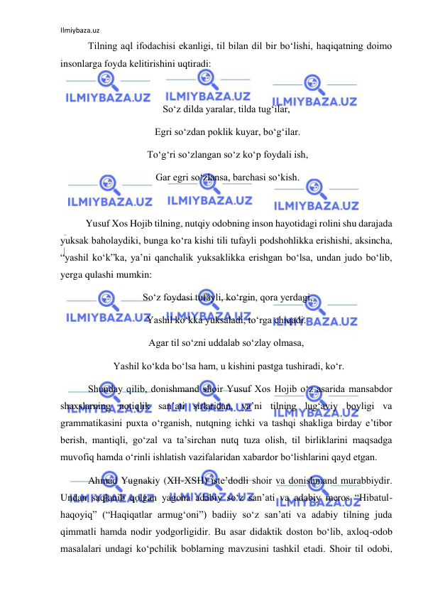 Ilmiybaza.uz 
 
 Tilning aql ifodachisi ekanligi, til bilan dil bir bo‘lishi, haqiqatning doimo 
insonlarga foyda kelitirishini uqtiradi: 
 
So‘z dilda yaralar, tilda tug‘ilar, 
 Egri so‘zdan poklik kuyar, bo‘g‘ilar. 
 To‘g‘ri so‘zlangan so‘z ko‘p foydali ish, 
 Gar egri so‘zlansa, barchasi so‘kish. 
 
Yusuf Xos Hojib tilning, nutqiy odobning inson hayotidagi rolini shu darajada 
yuksak baholaydiki, bunga ko‘ra kishi tili tufayli podshohlikka erishishi, aksincha, 
“yashil ko‘k”ka, ya’ni qanchalik yuksaklikka erishgan bo‘lsa, undan judo bo‘lib, 
yerga qulashi mumkin: 
 So‘z foydasi tufayli, ko‘rgin, qora yerdagi, 
Yashil ko‘kka yuksaladi, to‘rga chiqadi. 
Agar til so‘zni uddalab so‘zlay olmasa, 
  Yashil ko‘kda bo‘lsa ham, u kishini pastga tushiradi, ko‘r. 
 Shunday qilib, donishmand shoir Yusuf Xos Hojib o‘z asarida mansabdor 
shaxslarning notiqlik san’ati sirlaridan, ya’ni tilning lug‘aviy boyligi va 
grammatikasini puxta o‘rganish, nutqning ichki va tashqi shakliga birday e’tibor 
berish, mantiqli, go‘zal va ta’sirchan nutq tuza olish, til birliklarini maqsadga 
muvofiq hamda o‘rinli ishlatish vazifalaridan xabardor bo‘lishlarini qayd etgan. 
 Ahmad Yugnakiy (XII-XSH) iste’dodli shoir va donishmand murabbiydir. 
Undan saqlanib qolgan yagona adabiy so‘z san’ati va adabiy meros “Hibatul-
haqoyiq” (“Haqiqatlar armug‘oni”) badiiy so‘z san’ati va adabiy tilning juda 
qimmatli hamda nodir yodgorligidir. Bu asar didaktik doston bo‘lib, axloq-odob 
masalalari undagi ko‘pchilik boblarning mavzusini tashkil etadi. Shoir til odobi, 
