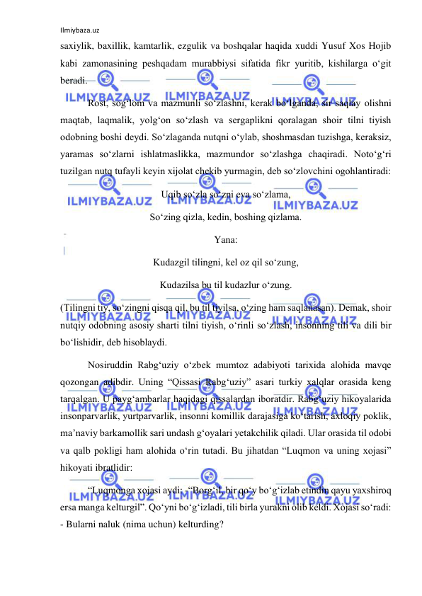 Ilmiybaza.uz 
 
saxiylik, baxillik, kamtarlik, ezgulik va boshqalar haqida xuddi Yusuf Xos Hojib 
kabi zamonasining peshqadam murabbiysi sifatida fikr yuritib, kishilarga o‘git 
beradi. 
 Rost, sog‘lom va mazmunli so‘zlashni, kerak bo‘lganda, sir saqlay olishni 
maqtab, laqmalik, yolg‘on so‘zlash va sergaplikni qoralagan shoir tilni tiyish 
odobning boshi deydi. So‘zlaganda nutqni o‘ylab, shoshmasdan tuzishga, keraksiz, 
yaramas so‘zlarni ishlatmaslikka, mazmundor so‘zlashga chaqiradi. Noto‘g‘ri 
tuzilgan nutq tufayli keyin xijolat chekib yurmagin, deb so‘zlovchini ogohlantiradi: 
Uqib so‘zla so‘zni eva so‘zlama, 
So‘zing qizla, kedin, boshing qizlama. 
Yana: 
Kudazgil tilingni, kel oz qil so‘zung, 
Kudazilsa bu til kudazlur o‘zung. 
(Tilingni tiy, so‘zingni qisqa qil, bu til tiyilsa, o‘zing ham saqlanasan). Demak, shoir 
nutqiy odobning asosiy sharti tilni tiyish, o‘rinli so‘zlash, insonning tili va dili bir 
bo‘lishidir, deb hisoblaydi. 
 Nosiruddin Rabg‘uziy o‘zbek mumtoz adabiyoti tarixida alohida mavqe 
qozongan adibdir. Uning “Qissasi Rabg‘uziy” asari turkiy xalqlar orasida keng 
tarqalgan. U payg‘ambarlar haqidagi qissalardan iboratdir. Rabg‘uziy hikoyalarida 
insonparvarlik, yurtparvarlik, insonni komillik darajasiga ko‘tarish, axloqiy poklik, 
ma’naviy barkamollik sari undash g‘oyalari yetakchilik qiladi. Ular orasida til odobi 
va qalb pokligi ham alohida o‘rin tutadi. Bu jihatdan “Luqmon va uning xojasi” 
hikoyati ibratlidir: 
 “Luqmonga xojasi aydi: -“Borg‘il, bir qo‘y bo‘g‘izlab etindin qayu yaxshiroq 
ersa manga kelturgil”. Qo‘yni bo‘g‘izladi, tili birla yurakni olib keldi. Xojasi so‘radi: 
- Bularni naluk (nima uchun) kelturding? 
