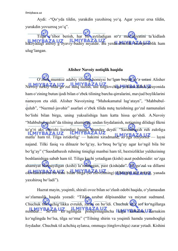 Ilmiybaza.uz 
 
 Aydi: -“Qo‘yda tildin, yurakdin yaxshiroq yo‘q. Agar yovuz ersa tildin, 
yurakdin yovuzroq yo‘q”. 
 Tilga e’tibor berish, har bir aytiladigan so‘z mas’uliyatini ta’kidlash 
hikoyadagi asosiy g‘oyaviy-badiiy niyatdir. Bu yerda donolik, hozirjavoblik ham 
ulug‘langan. 
 
Alisher Navoiy notiqlik haqida 
 O‘zbek mumtoz adabiy tilining homiysi bo‘lgan buyuk so‘z ustasi Alisher 
Navoiy turkiy tilda go‘zal nutq tuzish, uni tinglovchiga yetkaza bilish jarayonida 
ham o‘zining butun ijodi bilan o‘zbek tilining barcha qirralarini, mavjud boyliklarini 
namoyon eta oldi. Alisher Navoiyning “Muhokamatul lug‘atayn”, “Mahbubul-
qulub”, “Nazmul-javohir” asarlari o‘zbek tilida nutq tuzishning go‘zal namunalari 
bo‘lishi bilan birga, uning yuksalishiga ham katta hissa qo‘shdi. A.Navoiy 
“Mahbubul-qulub”da tilning ahamiyati, undan foydalanish, notiqning dilidagi fikrni 
to‘g‘ri aks ettirishi lozimligi haqida shunday deydi: “Saodatbaxsh ruh zuloliga 
matla’ ham til. Tilga ixtidorlig‘ — hakimi xiradmand; so‘zga ixtiyorsiz — layni 
najand. Tilki fasiq va dilnazir bo‘lg‘ay, ko‘broq bo‘lg‘ay agar ko‘ngil bila bir 
bo‘lg‘ay” (“Saodatbaxsh ruhning tiniqligi manbai ham til, baxtsizliklar yulduzining 
boshlanishiga sabab ham til. Tiliga kuchi yetadigan (kishi) aьut podshosidir: so‘zga 
ahamiyat bermaydigan (kishi) la’natlangan, past (kishi)dir”. Til go‘zal va dillarni 
olovlantiruvchi bo‘lishi bilan birga (so‘zlovchining) dilidagini aks ettirsa, yanada 
yaxshiroq bo‘ladi”). 
 Hazrat mayin, yoqimli, shirali ovoz bilan so‘zlash odobi haqida, o‘ylamasdan 
so‘zlamaslik haqida yozadi: “Tildin azubat dilpisanddur va miynat sudmand. 
Chuchuk tilki achig‘likka evruldi, zarari on bo‘ldi. Chuchuk so‘z sof ko‘ngillarga 
nushdur... So‘zni ko‘nglingda pishqirmaguncha tilga kelturma, harnakim 
ko‘nglingda bo‘lsa, tilga so‘rma” (“Tilning shirin va yoqimli hamda yumshoqligi 
foydadur. Chuchuk til achchiq aylansa, ommaga (tinglovchiga) zarar yetadi. Kishini 
