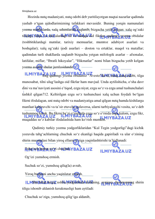 Ilmiybaza.uz 
 
 Hozirda nutq madaniyati, nutq odobi deb yuritilayotgan nuqtai nazarlar qadimda 
yashab o‘tgan ajdodlarimizning tafakkuri mevasidir. Buning yorqin namunalari 
yozma manbalarda, xalq udumlarida saqlanib, bizgacha yetib kelgan: xalq og‘zaki 
tilidagi, lahja va shevalardagi til va nutqqa oid fikrlar; qadimiy yozma obidalar 
(toshbitiklardagi matnlar, tarixiy memuarlar, mumtoz adabiyot asarlari va 
boshqalar); xalq og‘zaki ijodi asarlari – doston va ertaklar, maqol va matallar; 
qadimdan turli shakllarda saqlanib bizgacha yetgan mifologik asarlar – afsonalar, 
latifalar, miflar; “Ibratli hikoyalar”, “Hikmatlar” nomi bilan bizgacha yetib kelgan 
yozma asarlar shular jumlasidandir. 
 
 Eng qadimgi yozma obidamiz “Avesto”da til, nutq, nutq odobi, tilga 
munosabat, tilni ulug‘lashga oid fikrlar ham mavjud. Unda aytilishicha, o‘sha davr 
dini va ma’naviyati asosini e’tiqod, ezgu niyat, ezgu so‘z va ezgu amal tushunchalari 
tashkil qilgan712. Keltirilgan ezgu so‘z tushunchasi xalq uchun foydali bo‘lgan 
fikrni ifodalagan, uni nutq odobi va madaniyatiga amal qilgan nutq hamda kishilarga 
manfaat keltiruvchi va ta’sir etuvchi, qolaversa, ularni tarbiyalovchi vosita, so‘z deb 
tushunmoq kerak. Bu fikrni ba’zi o‘rinlarda ezgu so‘z o‘rnida ezgu kalom, ezgu fikr, 
muqaddas so‘z kabilar ifodalashida ham ko‘rish mumkin. 
 Qadimiy turkiy yozma yodgorliklaridan “Kul Tegin yodgorligi”dagi kichik 
yozuvda tabg‘achlarning chuchuk so‘z ekanligi haqida gapiriladi va ular o‘zining 
shirin muomalasi bilan yiroq ellarni o‘ziga yaqinlashtirishi ta’kidlanadi: 
   Tabg‘ach budun so‘zi chuchuk, 
   Og‘izi yumshoq ermish. 
   Suchuk so‘zi, yumshoq qiliq(la) avrab,  
   Yiroq budunni ancha yaqinlatar ermish. 
 Shu bilan birga, ushbu yodgorlikda kishining, ayniqsa, dushmanning shirin 
tiliga ishonib aldanish kerakmasligi ham aytiladi: 
   Chuchuk so‘ziga, yumshoq qilig‘iga aldanib, 
