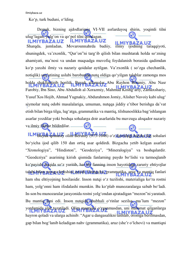 Ilmiybaza.uz 
 
   Ko‘p, turk buduni, o‘lding. 
 Demak, bizning ajdodlarimiz VI-VII asrlardayoq shirin, yoqimli tilni 
ulug‘lagan, yolg‘on va qo‘pol tilni qoralagan. 
 Sharqda, jumladan, Movarounnahrda badiiy, ilmiy ijodning taraqqiyoti, 
shuningdek, va’zxonlik, “Qur’on”ni targ‘ib qilish bilan mushtarak holda so‘zning 
ahamiyati, ma’nosi va undan maqsadga muvofiq foydalanish borasida qadimdan 
ko‘p yaxshi ilmiy va nazariy qoidalar aytilgan. Va’zxonlik ( so‘zga chechanlik, 
notiqlik) san’atining uslubi barobarida nutq oldiga qo‘yilgan talablar zamonga mos 
holda shakllantirib borildi. Buyuk allomalar Abu Rayhon Beruniy, Abu Nasr 
Farobiy, Ibn Sino, Abu Abdulloh al-Xorazmiy, Mahmud Koshg‘ariy, Zamaxshariy, 
Yusuf Xos Hojib, Ahmad Yugnakiy, Abdurahmon Jomiy, Alisher Navoiy kabi ulug‘ 
siymolar nutq odobi masalalariga, umuman, nutqqa jiddiy e’tibor berishga da’vat 
etish bilan birga tilga, lug‘atga, grammatika va mantiq, tilshunoslikka bag‘ishlangan 
asarlar yozdilar yoki boshqa sohalarga doir asarlarida bu mavzuga aloqador nazariy 
va ilmiy fikrlar bildirdilar. 
 Buyuk qomusiy olim Beruniy (973-1048) o‘z davridagi barcha fan sohalari 
bo‘yicha ijod qilib 150 dan ortiq asar qoldirdi. Bizgacha yetib kelgan asarlari 
“Xronologiya”, “Hindiston”, “Geodeziya”, “Mineralogiya” va boshqalardir. 
“Geodeziya” asarining kirish qismida fanlarning paydo bo‘lishi va tarmoqlanib 
ko‘payishi haqida so‘z yuritib, har bir fanning inson hayotidagi zaruriy ehtiyojlar 
talabi bilan yuzaga kelishini aytadi. Uningcha, grammatika, aruz va mantiq fanlari 
ham shu ehtiyojning hosilasidir. Inson nutqi o‘z tuzilishi, materialiga ko‘ra rostni 
ham, yolg‘onni ham ifodalashi mumkin. Bu ko‘plab munozaralarga sabab bo‘ladi. 
In-son bu munozaralar jarayonida rostni yolg‘ondan ajratadigan “mezon”ni yaratadi. 
Bu mantiq fani edi. Inson nutqida shubhali o‘rinlar sezilsa, ma’lum “mezon” 
yordamida ular tuzatiladi. Olim mantiqni o‘rganmasdan, uni malomat qilganlarga 
hayron qoladi va ularga achinib: “Agar u dangasalikni tashlab, oromga berilmasdan, 
gap bilan bog‘lanib keladigan nahv (grammatika), aruz (she’r o‘lchovi) va mantiqni 

