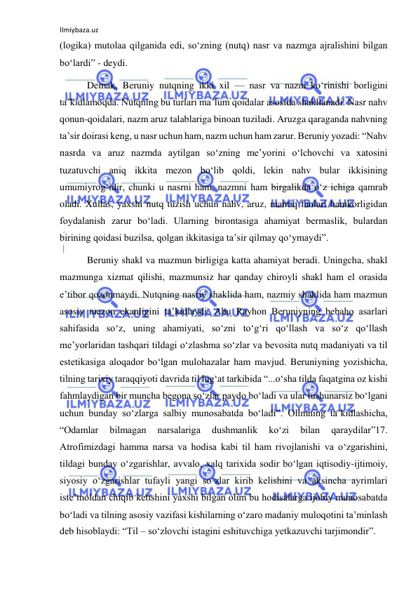 Ilmiybaza.uz 
 
(logika) mutolaa qilganida edi, so‘zning (nutq) nasr va nazmga ajralishini bilgan 
bo‘lardi” - deydi. 
 Demak, Beruniy nutqning ikki xil — nasr va nazm ko‘rinishi borligini 
ta’kidlamoqda. Nutqning bu turlari ma’lum qoidalar asosida shakllanadi. Nasr nahv 
qonun-qoidalari, nazm aruz talablariga binoan tuziladi. Aruzga qaraganda nahvning 
ta’sir doirasi keng, u nasr uchun ham, nazm uchun ham zarur. Beruniy yozadi: “Nahv 
nasrda va aruz nazmda aytilgan so‘zning me’yorini o‘lchovchi va xatosini 
tuzatuvchi aniq ikkita mezon bo‘lib qoldi, lekin nahv bular ikkisining 
umumiyrog‘idir, chunki u nasrni ham, nazmni ham birgalikda o‘z ichiga qamrab 
oladi. Xullas, yaxshi nutq tuzish uchun nahv, aruz, mantiq fanlari hamkorligidan 
foydalanish zarur bo‘ladi. Ularning birontasiga ahamiyat bermaslik, bulardan 
birining qoidasi buzilsa, qolgan ikkitasiga ta’sir qilmay qo‘ymaydi”. 
 Beruniy shakl va mazmun birligiga katta ahamiyat beradi. Uningcha, shakl 
mazmunga xizmat qilishi, mazmunsiz har qanday chiroyli shakl ham el orasida 
e’tibor qozonmaydi. Nutqning nasriy shaklida ham, nazmiy shaklida ham mazmun 
asosiy mezon ekanligini ta’kidlaydi. Abu Rayhon Beruniyning bebaho asarlari 
sahifasida so‘z, uning ahamiyati, so‘zni to‘g‘ri qo‘llash va so‘z qo‘llash 
me’yorlaridan tashqari tildagi o‘zlashma so‘zlar va bevosita nutq madaniyati va til 
estetikasiga aloqador bo‘lgan mulohazalar ham mavjud. Beruniyning yozishicha, 
tilning tarixiy taraqqiyoti davrida til lug‘at tarkibida “...o‘sha tilda faqatgina oz kishi 
fahmlaydigan bir muncha begona so‘zlar paydo bo‘ladi va ular tushunarsiz bo‘lgani 
uchun bunday so‘zlarga salbiy munosabatda bo‘ladi”. Olimning ta’kidlashicha, 
“Odamlar 
bilmagan 
narsalariga 
dushmanlik 
ko‘zi 
bilan 
qaraydilar”17. 
Atrofimizdagi hamma narsa va hodisa kabi til ham rivojlanishi va o‘zgarishini, 
tildagi bunday o‘zgarishlar, avvalo, xalq tarixida sodir bo‘lgan iqtisodiy-ijtimoiy, 
siyosiy o‘zgarishlar tufayli yangi so‘zlar kirib kelishini va aksincha ayrimlari 
iste’moldan chiqib ketishini yaxshi bilgan olim bu hodisalarga ijobiy munosabatda 
bo‘ladi va tilning asosiy vazifasi kishilarning o‘zaro madaniy muloqotini ta’minlash 
deb hisoblaydi: “Til – so‘zlovchi istagini eshituvchiga yetkazuvchi tarjimondir”. 

