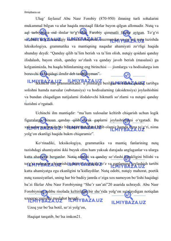 Ilmiybaza.uz 
 
 Ulug‘ faylasuf Abu Nasr Forobiy (870-950) ilmning turli sohalarini 
mukammal bilgan va ular haqida mustaqil fikrlar bayon qilgan allomadir. Nutq va 
aql tarbiyasiga oid ilmlar to‘g‘risida Farobiy qimmatli fikrlar aytgan. To‘g‘ri 
so‘zlash, to‘g‘ri mantiqiy xulosalar chiqarish, mazmundor va go‘zal nutq tuzishda 
leksikologiya, grammatika va mantiqning naqadar ahamiyati zo‘rligi haqida 
shunday deydi: “Qanday qilib ta’lim berish va ta’lim olish, nutqiy qoidani qanday 
ifodalash, bayon etish, qanday so‘zlash va qanday javob berish (masalasi) ga 
kelganimizda, bu haqda bilimlarning eng birinchisi — jismlarga va hodisalarga ism 
beruvchi til haqidagi ilmdir deb tasdiqlayman”. 
 Ikkinchi ilm grammatikadir: u jismlarga berilgan nomlarni qanday tartibga 
solishni hamda narsalar (substansiya) va hodisalarning (aksidensiya) joylashishini 
va bundan chiqadigan natijalarni ifodalovchi hikmatli so‘zlarni va nutqni qanday 
tuzishni o‘rgatadi. 
 Uchinchi ilm mantiqdir: “ma’lum xulosalar keltirib chiqarish uchun logik 
figuralarga binoan qanday qilib darak gaplarni joylashtirishni o‘rgatadi. Bu 
xulosalar yordamida biz bilmagan narsalarni bilib olamiz hamda nima to‘g‘ri, nima 
yolg‘on ekanligi haqida hukm chiqaramiz”.  
 Ko‘rinadiki, leksikologiya, grammatika va mantiq fanlarining nutq 
tuzishdagi ahamiyatini ikki buyuk olim ham yuksak darajada anglaganlar va ularga 
katta ahamiyat berganlar. Notiq nimani va qanday so‘zlashi kerakligini bilishi va 
to‘g‘ri xulosalar chiqarishi uchun o‘z nutqida so‘z va gaplarning joylashish tartibi 
katta ahamiyatga ega ekanligini ta’kidlaydilar. Nutq odobi, nutqiy mahorat, poetik 
nutq xususiyatlari, uning har bir badiiy janrda o‘ziga xos namoyon bo‘lishi haqidagi 
ba’zi fikrlar Abu Nasr Forobiyning “She’r san’ati”20 asarida uchraydi. Abu Nasr 
Forobiyning ushbu risolada keltirilgan bir she’rida yolg‘on so‘zlaydigan notiqdan 
uzoqroq yurishni maslahat beradi: 
   Uzoq yur bo‘lsa botil, so‘zi yolg‘on, 
   Haqiqat tarqatib, bo‘lsa imkon21. 
