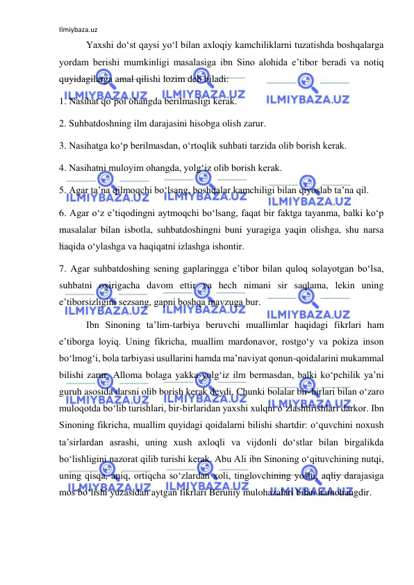 Ilmiybaza.uz 
 
 Yaxshi do‘st qaysi yo‘l bilan axloqiy kamchiliklarni tuzatishda boshqalarga 
yordam berishi mumkinligi masalasiga ibn Sino alohida e’tibor beradi va notiq 
quyidagilarga amal qilishi lozim deb biladi: 
1. Nasihat qo‘pol ohangda berilmasligi kerak. 
2. Suhbatdoshning ilm darajasini hisobga olish zarur. 
3. Nasihatga ko‘p berilmasdan, o‘rtoqlik suhbati tarzida olib borish kerak. 
4. Nasihatni muloyim ohangda, yolg‘iz olib borish kerak. 
5. Agar ta’na qilmoqchi bo‘lsang, boshqalar kamchiligi bilan qiyoslab ta’na qil. 
6. Agar o‘z e’tiqodingni aytmoqchi bo‘lsang, faqat bir faktga tayanma, balki ko‘p 
masalalar bilan isbotla, suhbatdoshingni buni yuragiga yaqin olishga, shu narsa 
haqida o‘ylashga va haqiqatni izlashga ishontir. 
7. Agar suhbatdoshing sening gaplaringga e’tibor bilan quloq solayotgan bo‘lsa, 
suhbatni oxirigacha davom ettir va hech nimani sir saqlama, lekin uning 
e’tiborsizligini sezsang, gapni boshqa mavzuga bur. 
 Ibn Sinoning ta’lim-tarbiya beruvchi muallimlar haqidagi fikrlari ham 
e’tiborga loyiq. Uning fikricha, muallim mardonavor, rostgo‘y va pokiza inson 
bo‘lmog‘i, bola tarbiyasi usullarini hamda ma’naviyat qonun-qoidalarini mukammal 
bilishi zarur. Alloma bolaga yakka-yolg‘iz ilm bermasdan, balki ko‘pchilik ya’ni 
guruh asosida darsni olib borish kerak deydi. Chunki bolalar bir-birlari bilan o‘zaro 
muloqotda bo‘lib turishlari, bir-birlaridan yaxshi xulqni o‘zlashtirishlari darkor. Ibn 
Sinoning fikricha, muallim quyidagi qoidalarni bilishi shartdir: o‘quvchini noxush 
ta’sirlardan asrashi, uning xush axloqli va vijdonli do‘stlar bilan birgalikda 
bo‘lishligini nazorat qilib turishi kerak. Abu Ali ibn Sinoning o‘qituvchining nutqi, 
uning qisqa, aniq, ortiqcha so‘zlardan xoli, tinglovchining yoshi, aqliy darajasiga 
mos bo‘lishi yuzasidan aytgan fikrlari Beruniy mulohazalari bilan hamohangdir. 
