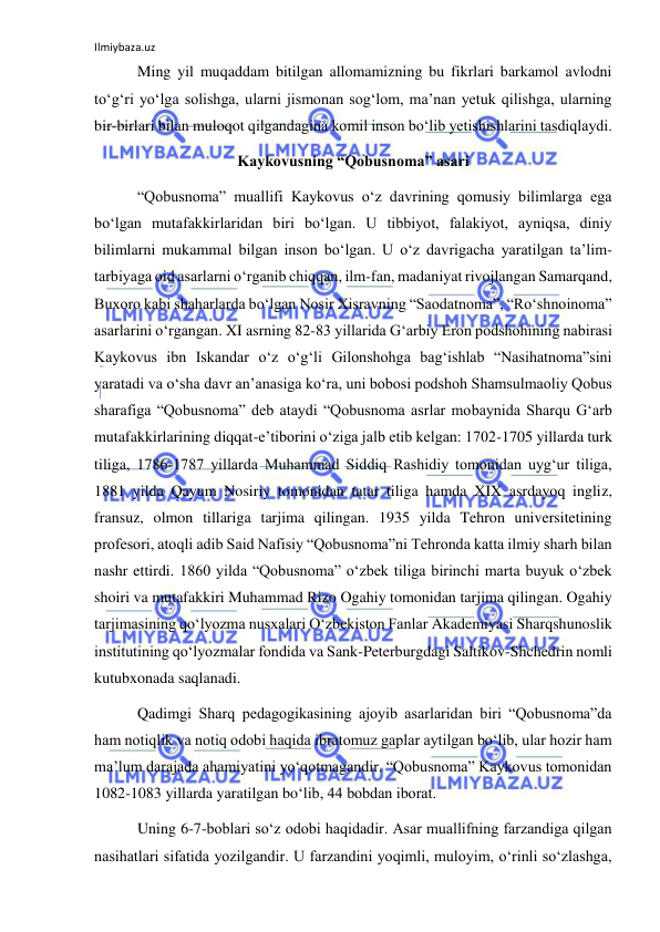 Ilmiybaza.uz 
 
 Ming yil muqaddam bitilgan allomamizning bu fikrlari barkamol avlodni 
to‘g‘ri yo‘lga solishga, ularni jismonan sog‘lom, ma’nan yetuk qilishga, ularning 
bir-birlari bilan muloqot qilgandagina komil inson bo‘lib yetishishlarini tasdiqlaydi. 
Kaykovusning “Qobusnoma” asari 
 “Qobusnoma” muallifi Kaykovus o‘z davrining qomusiy bilimlarga ega 
bo‘lgan mutafakkirlaridan biri bo‘lgan. U tibbiyot, falakiyot, ayniqsa, diniy 
bilimlarni mukammal bilgan inson bo‘lgan. U o‘z davrigacha yaratilgan ta’lim-
tarbiyaga oid asarlarni o‘rganib chiqqan, ilm-fan, madaniyat rivojlangan Samarqand, 
Buxoro kabi shaharlarda bo‘lgan Nosir Xisravning “Saodatnoma”, “Ro‘shnoinoma” 
asarlarini o‘rgangan. XI asrning 82-83 yillarida Gʻarbiy Eron podshohining nabirasi 
Kaykovus ibn Iskandar o‘z o‘g‘li Gilonshohga bag‘ishlab “Nasihatnoma”sini 
yaratadi va o‘sha davr an’anasiga ko‘ra, uni bobosi podshoh Shamsulmaoliy Qobus 
sharafiga “Qobusnoma” deb ataydi “Qobusnoma asrlar mobaynida Sharqu Gʻarb 
mutafakkirlarining diqqat-e’tiborini o‘ziga jalb etib kelgan: 1702-1705 yillarda turk 
tiliga, 1786-1787 yillarda Muhammad Siddiq Rashidiy tomonidan uyg‘ur tiliga, 
1881 yilda Qayum Nosiriy tomonidan tatar tiliga hamda XIX asrdayoq ingliz, 
fransuz, olmon tillariga tarjima qilingan. 1935 yilda Tehron universitetining 
profesori, atoqli adib Said Nafisiy “Qobusnoma”ni Tehronda katta ilmiy sharh bilan 
nashr ettirdi. 1860 yilda “Qobusnoma” o‘zbek tiliga birinchi marta buyuk o‘zbek 
shoiri va mutafakkiri Muhammad Rizo Ogahiy tomonidan tarjima qilingan. Ogahiy 
tarjimasining qo‘lyozma nusxalari O‘zbekiston Fanlar Akademiyasi Sharqshunoslik 
institutining qo‘lyozmalar fondida va Sank-Peterburgdagi Saltikov-Shchedrin nomli 
kutubxonada saqlanadi. 
 Qadimgi Sharq pedagogikasining ajoyib asarlaridan biri “Qobusnoma”da 
ham notiqlik va notiq odobi haqida ibratomuz gaplar aytilgan bo‘lib, ular hozir ham 
ma’lum darajada ahamiyatini yo‘qotmagandir. “Qobusnoma” Kaykovus tomonidan 
1082-1083 yillarda yaratilgan bo‘lib, 44 bobdan iborat. 
 Uning 6-7-boblari so‘z odobi haqidadir. Asar muallifning farzandiga qilgan 
nasihatlari sifatida yozilgandir. U farzandini yoqimli, muloyim, o‘rinli so‘zlashga, 
