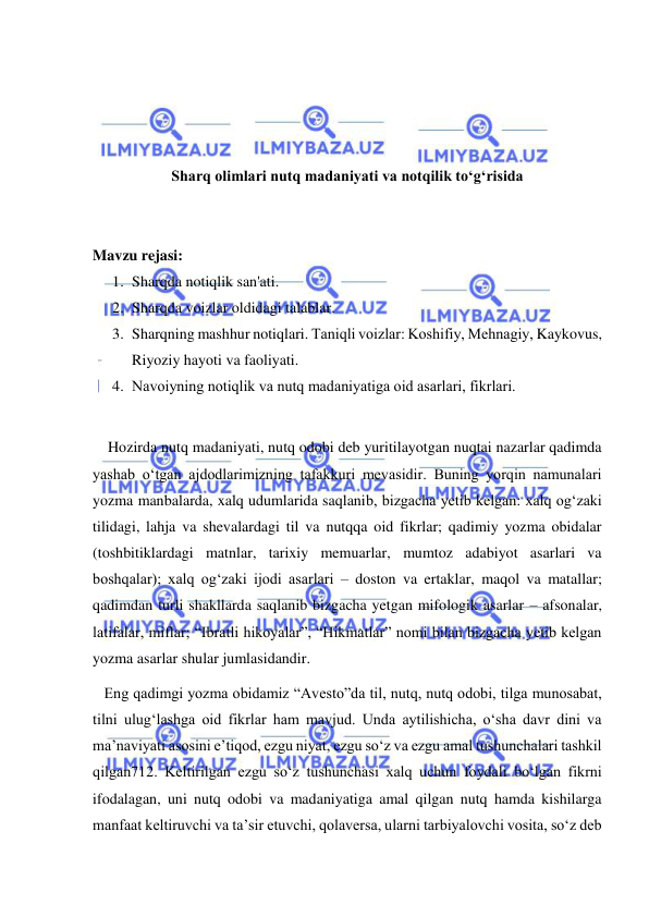  
 
 
 
 
 
Sharq olimlari nutq madaniyati va notqilik to‘g‘risida 
 
 
Mavzu rejasi: 
1. Sharqda notiqlik san'ati.  
2. Sharqda voizlar oldidagi talablar.  
3. Sharqning mashhur notiqlari. Tаniqli vоizlаr: Kоshifiy, Mеhnаgiy, Kaykovus, 
Riyoziy hayoti va faoliyati. 
4. Nаvоiyning nоtiqlik vа nutq mаdаniyatigа оid аsаrlаri, fikrlari. 
 
    Hozirda nutq madaniyati, nutq odobi deb yuritilayotgan nuqtai nazarlar qadimda 
yashab o‘tgan ajdodlarimizning tafakkuri mevasidir. Buning yorqin namunalari 
yozma manbalarda, xalq udumlarida saqlanib, bizgacha yetib kelgan: xalq og‘zaki 
tilidagi, lahja va shevalardagi til va nutqqa oid fikrlar; qadimiy yozma obidalar 
(toshbitiklardagi matnlar, tarixiy memuarlar, mumtoz adabiyot asarlari va 
boshqalar); xalq og‘zaki ijodi asarlari – doston va ertaklar, maqol va matallar; 
qadimdan turli shakllarda saqlanib bizgacha yetgan mifologik asarlar – afsonalar, 
latifalar, miflar; “Ibratli hikoyalar”, “Hikmatlar” nomi bilan bizgacha yetib kelgan 
yozma asarlar shular jumlasidandir. 
   Eng qadimgi yozma obidamiz “Avesto”da til, nutq, nutq odobi, tilga munosabat, 
tilni ulug‘lashga oid fikrlar ham mavjud. Unda aytilishicha, o‘sha davr dini va 
ma’naviyati asosini e’tiqod, ezgu niyat, ezgu so‘z va ezgu amal tushunchalari tashkil 
qilgan712. Keltirilgan ezgu so‘z tushunchasi xalq uchun foydali bo‘lgan fikrni 
ifodalagan, uni nutq odobi va madaniyatiga amal qilgan nutq hamda kishilarga 
manfaat keltiruvchi va ta’sir etuvchi, qolaversa, ularni tarbiyalovchi vosita, so‘z deb 
