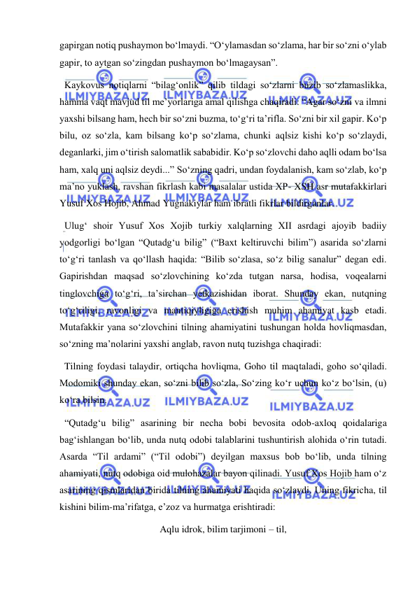  
 
gapirgan notiq pushaymon bo‘lmaydi. “O‘ylamasdan so‘zlama, har bir so‘zni o‘ylab 
gapir, to aytgan so‘zingdan pushaymon bo‘lmagaysan”. 
  Kaykovus notiqlarni “bilag‘onlik” qilib tildagi so‘zlarni buzib so‘zlamaslikka, 
hamma vaqt mavjud til me’yorlariga amal qilishga chaqiradi: “Agar so‘zni va ilmni 
yaxshi bilsang ham, hech bir so‘zni buzma, to‘g‘ri ta’rifla. So‘zni bir xil gapir. Ko‘p 
bilu, oz so‘zla, kam bilsang ko‘p so‘zlama, chunki aqlsiz kishi ko‘p so‘zlaydi, 
deganlarki, jim o‘tirish salomatlik sababidir. Ko‘p so‘zlovchi daho aqlli odam bo‘lsa 
ham, xalq uni aqlsiz deydi...” So‘zning qadri, undan foydalanish, kam so‘zlab, ko‘p 
ma’no yuklash, ravshan fikrlash kabi masalalar ustida XP- XSH asr mutafakkirlari 
Yusuf Xos Hojib, Ahmad Yugnakiylar ham ibratli fikrlar bildirganlar. 
  Ulug‘ shoir Yusuf Xos Xojib turkiy xalqlarning XII asrdagi ajoyib badiiy 
yodgorligi bo‘lgan “Qutadg‘u bilig” (“Baxt keltiruvchi bilim”) asarida so‘zlarni 
to‘g‘ri tanlash va qo‘llash haqida: “Bilib so‘zlasa, so‘z bilig sanalur” degan edi. 
Gapirishdan maqsad so‘zlovchining ko‘zda tutgan narsa, hodisa, voqealarni 
tinglovchiga to‘g‘ri, ta’sirchan yetkazishidan iborat. Shunday ekan, nutqning 
to‘g‘riligi, ravonligi va mantiqiyligiga erishish muhim ahamiyat kasb etadi. 
Mutafakkir yana so‘zlovchini tilning ahamiyatini tushungan holda hovliqmasdan, 
so‘zning ma’nolarini yaxshi anglab, ravon nutq tuzishga chaqiradi: 
  Tilning foydasi talaydir, ortiqcha hovliqma, Goho til maqtaladi, goho so‘qiladi. 
Modomiki shunday ekan, so‘zni bilib so‘zla, So‘zing ko‘r uchun ko‘z bo‘lsin, (u) 
ko‘ra bilsin. 
  “Qutadg‘u bilig” asarining bir necha bobi bevosita odob-axloq qoidalariga 
bag‘ishlangan bo‘lib, unda nutq odobi talablarini tushuntirish alohida o‘rin tutadi. 
Asarda “Til ardami” (“Til odobi”) deyilgan maxsus bob bo‘lib, unda tilning 
ahamiyati, nutq odobiga oid mulohazalar bayon qilinadi. Yusuf Xos Hojib ham o‘z 
asarining qismlaridan birida tilning ahamiyati haqida so‘zlaydi. Uning fikricha, til 
kishini bilim-ma’rifatga, e’zoz va hurmatga erishtiradi: 
Aqlu idrok, bilim tarjimoni – til, 
