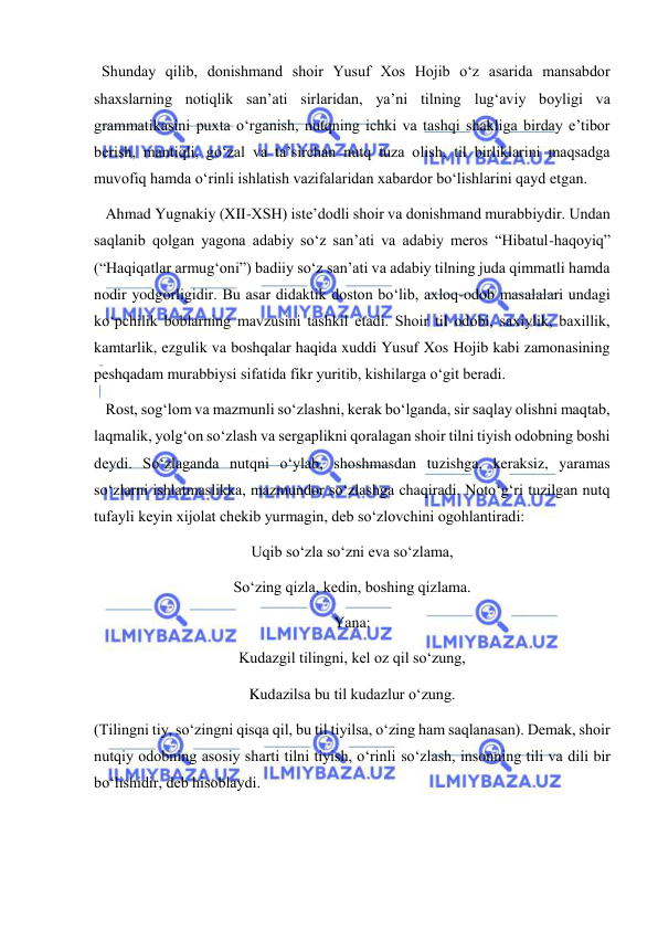  
 
  Shunday qilib, donishmand shoir Yusuf Xos Hojib o‘z asarida mansabdor 
shaxslarning notiqlik san’ati sirlaridan, ya’ni tilning lug‘aviy boyligi va 
grammatikasini puxta o‘rganish, nutqning ichki va tashqi shakliga birday e’tibor 
berish, mantiqli, go‘zal va ta’sirchan nutq tuza olish, til birliklarini maqsadga 
muvofiq hamda o‘rinli ishlatish vazifalaridan xabardor bo‘lishlarini qayd etgan. 
   Ahmad Yugnakiy (XII-XSH) iste’dodli shoir va donishmand murabbiydir. Undan 
saqlanib qolgan yagona adabiy so‘z san’ati va adabiy meros “Hibatul-haqoyiq” 
(“Haqiqatlar armug‘oni”) badiiy so‘z san’ati va adabiy tilning juda qimmatli hamda 
nodir yodgorligidir. Bu asar didaktik doston bo‘lib, axloq-odob masalalari undagi 
ko‘pchilik boblarning mavzusini tashkil etadi. Shoir til odobi, saxiylik, baxillik, 
kamtarlik, ezgulik va boshqalar haqida xuddi Yusuf Xos Hojib kabi zamonasining 
peshqadam murabbiysi sifatida fikr yuritib, kishilarga o‘git beradi. 
   Rost, sog‘lom va mazmunli so‘zlashni, kerak bo‘lganda, sir saqlay olishni maqtab, 
laqmalik, yolg‘on so‘zlash va sergaplikni qoralagan shoir tilni tiyish odobning boshi 
deydi. So‘zlaganda nutqni o‘ylab, shoshmasdan tuzishga, keraksiz, yaramas 
so‘zlarni ishlatmaslikka, mazmundor so‘zlashga chaqiradi. Noto‘g‘ri tuzilgan nutq 
tufayli keyin xijolat chekib yurmagin, deb so‘zlovchini ogohlantiradi: 
Uqib so‘zla so‘zni eva so‘zlama, 
So‘zing qizla, kedin, boshing qizlama. 
Yana: 
Kudazgil tilingni, kel oz qil so‘zung, 
Kudazilsa bu til kudazlur o‘zung. 
(Tilingni tiy, so‘zingni qisqa qil, bu til tiyilsa, o‘zing ham saqlanasan). Demak, shoir 
nutqiy odobning asosiy sharti tilni tiyish, o‘rinli so‘zlash, insonning tili va dili bir 
bo‘lishidir, deb hisoblaydi. 
 
