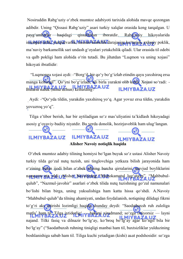  
 
 Nosiruddin Rabg‘uziy o‘zbek mumtoz adabiyoti tarixida alohida mavqe qozongan 
adibdir. Uning “Qissasi Rabg‘uziy” asari turkiy xalqlar orasida keng tarqalgan. U 
payg‘ambarlar 
haqidagi 
qissalardan 
iboratdir. 
Rabg‘uziy 
hikoyalarida 
insonparvarlik, yurtparvarlik, insonni komillik darajasiga ko‘tarish, axloqiy poklik, 
ma’naviy barkamollik sari undash g‘oyalari yetakchilik qiladi. Ular orasida til odobi 
va qalb pokligi ham alohida o‘rin tutadi. Bu jihatdan “Luqmon va uning xojasi” 
hikoyati ibratlidir: 
    “Luqmonga xojasi aydi: -“Borg‘il, bir qo‘y bo‘g‘izlab etindin qayu yaxshiroq ersa 
manga kelturgil”. Qo‘yni bo‘g‘izladi, tili birla yurakni olib keldi. Xojasi so‘radi: - 
Bularni naluk (nima uchun) kelturding? 
   Aydi: -“Qo‘yda tildin, yurakdin yaxshiroq yo‘q. Agar yovuz ersa tildin, yurakdin 
yovuzroq yo‘q”. 
   Tilga e’tibor berish, har bir aytiladigan so‘z mas’uliyatini ta’kidlash hikoyadagi 
asosiy g‘oyaviy-badiiy niyatdir. Bu yerda donolik, hozirjavoblik ham ulug‘langan. 
 
Alisher Navoiy notiqlik haqida 
  O‘zbek mumtoz adabiy tilining homiysi bo‘lgan buyuk so‘z ustasi Alisher Navoiy 
turkiy tilda go‘zal nutq tuzish, uni tinglovchiga yetkaza bilish jarayonida ham 
o‘zining butun ijodi bilan o‘zbek tilining barcha qirralarini, mavjud boyliklarini 
namoyon eta oldi. Alisher Navoiyning “Muhokamatul lug‘atayn”, “Mahbubul-
qulub”, “Nazmul-javohir” asarlari o‘zbek tilida nutq tuzishning go‘zal namunalari 
bo‘lishi bilan birga, uning yuksalishiga ham katta hissa qo‘shdi. A.Navoiy 
“Mahbubul-qulub”da tilning ahamiyati, undan foydalanish, notiqning dilidagi fikrni 
to‘g‘ri aks ettirishi lozimligi haqida shunday deydi: “Saodatbaxsh ruh zuloliga 
matla’ ham til. Tilga ixtidorlig‘ — hakimi xiradmand; so‘zga ixtiyorsiz — layni 
najand. Tilki fasiq va dilnazir bo‘lg‘ay, ko‘broq bo‘lg‘ay agar ko‘ngil bila bir 
bo‘lg‘ay” (“Saodatbaxsh ruhning tiniqligi manbai ham til, baxtsizliklar yulduzining 
boshlanishiga sabab ham til. Tiliga kuchi yetadigan (kishi) aьut podshosidir: so‘zga 

