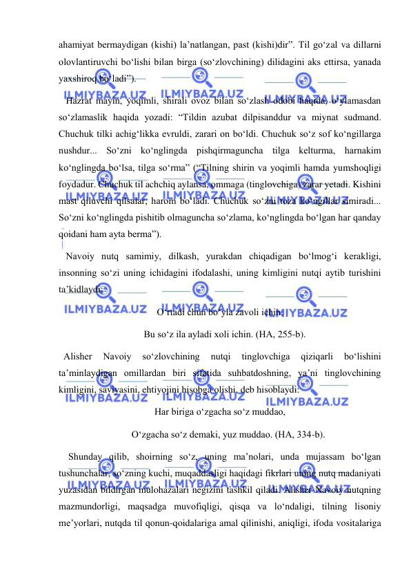  
 
ahamiyat bermaydigan (kishi) la’natlangan, past (kishi)dir”. Til go‘zal va dillarni 
olovlantiruvchi bo‘lishi bilan birga (so‘zlovchining) dilidagini aks ettirsa, yanada 
yaxshiroq bo‘ladi”). 
   Hazrat mayin, yoqimli, shirali ovoz bilan so‘zlash odobi haqida, o‘ylamasdan 
so‘zlamaslik haqida yozadi: “Tildin azubat dilpisanddur va miynat sudmand. 
Chuchuk tilki achig‘likka evruldi, zarari on bo‘ldi. Chuchuk so‘z sof ko‘ngillarga 
nushdur... So‘zni ko‘nglingda pishqirmaguncha tilga kelturma, harnakim 
ko‘nglingda bo‘lsa, tilga so‘rma” (“Tilning shirin va yoqimli hamda yumshoqligi 
foydadur. Chuchuk til achchiq aylansa, ommaga (tinglovchiga) zarar yetadi. Kishini 
mast qiluvchi qilsalar, harom bo‘ladi. Chuchuk so‘zni toza ko‘ngillar simiradi... 
So‘zni ko‘nglingda pishitib olmaguncha so‘zlama, ko‘nglingda bo‘lgan har qanday 
qoidani ham ayta berma”). 
   Navoiy nutq samimiy, dilkash, yurakdan chiqadigan bo‘lmog‘i kerakligi, 
insonning so‘zi uning ichidagini ifodalashi, uning kimligini nutqi aytib turishini 
ta’kidlaydi: 
O‘rtadi chun bo‘yla zavoli ichin, 
    Bu so‘z ila ayladi xoli ichin. (HA, 255-b). 
  Alisher 
Navoiy 
so‘zlovchining 
nutqi 
tinglovchiga 
qiziqarli 
bo‘lishini 
ta’minlaydigan omillardan biri sifatida suhbatdoshning, ya’ni tinglovchining 
kimligini, saviyasini, ehtiyojini hisobga olishi, deb hisoblaydi: 
Har biriga o‘zgacha so‘z muddao, 
       O‘zgacha so‘z demaki, yuz muddao. (HA, 334-b). 
    Shunday qilib, shoirning so‘z, uning ma’nolari, unda mujassam bo‘lgan 
tushunchalar, so‘zning kuchi, muqaddasligi haqidagi fikrlari uning nutq madaniyati 
yuzasidan bildirgan mulohazalari negizini tashkil qiladi. Alisher Navoiy nutqning 
mazmundorligi, maqsadga muvofiqligi, qisqa va lo‘ndaligi, tilning lisoniy 
me’yorlari, nutqda til qonun-qoidalariga amal qilinishi, aniqligi, ifoda vositalariga 
