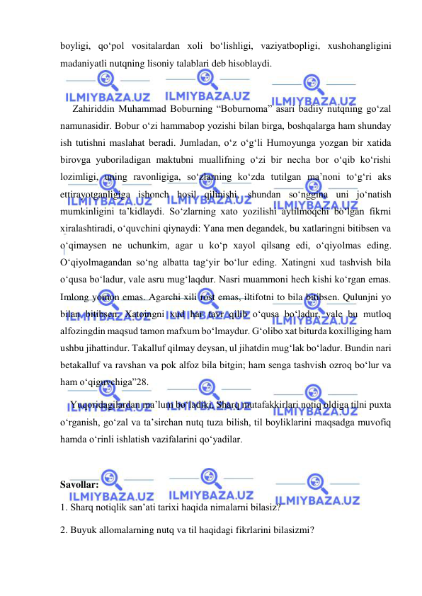  
 
boyligi, qo‘pol vositalardan xoli bo‘lishligi, vaziyatbopligi, xushohangligini 
madaniyatli nutqning lisoniy talablari deb hisoblaydi. 
 
     Zahiriddin Muhammad Boburning “Boburnoma” asari badiiy nutqning go‘zal 
namunasidir. Bobur o‘zi hammabop yozishi bilan birga, boshqalarga ham shunday 
ish tutishni maslahat beradi. Jumladan, o‘z o‘g‘li Humoyunga yozgan bir xatida 
birovga yuboriladigan maktubni muallifning o‘zi bir necha bor o‘qib ko‘rishi 
lozimligi, uning ravonligiga, so‘zlarning ko‘zda tutilgan ma’noni to‘g‘ri aks 
ettirayotganligiga ishonch hosil qilinishi, shundan so‘nggina uni jo‘natish 
mumkinligini ta’kidlaydi. So‘zlarning xato yozilishi aytilmoqchi bo‘lgan fikrni 
xiralashtiradi, o‘quvchini qiynaydi: Yana men degandek, bu xatlaringni bitibsen va 
o‘qimaysen ne uchunkim, agar u ko‘p xayol qilsang edi, o‘qiyolmas eding. 
O‘qiyolmagandan so‘ng albatta tag‘yir bo‘lur eding. Xatingni xud tashvish bila 
o‘qusa bo‘ladur, vale asru mug‘laqdur. Nasri muammoni hech kishi ko‘rgan emas. 
Imlong yomon emas. Agarchi xili rost emas, iltifotni to bila bitibsen. Qulunjni yo 
bilan bitibsen. Xatoingni xud har tavr qilib o‘qusa bo‘ladur, vale bu mutloq 
alfozingdin maqsud tamon mafxum bo‘lmaydur. Gʻolibo xat biturda koxilliging ham 
ushbu jihattindur. Takalluf qilmay deysan, ul jihatdin mug‘lak bo‘ladur. Bundin nari 
betakalluf va ravshan va pok alfoz bila bitgin; ham senga tashvish ozroq bo‘lur va 
ham o‘qiguvchiga”28. 
    Yuqoridagilardan ma’lum bo‘ladiki, Sharq mutafakkirlari notiq oldiga tilni puxta 
o‘rganish, go‘zal va ta’sirchan nutq tuza bilish, til boyliklarini maqsadga muvofiq 
hamda o‘rinli ishlatish vazifalarini qo‘yadilar. 
 
Savollar: 
1. Sharq notiqlik san’ati tarixi haqida nimalarni bilasiz? 
2. Buyuk allomalarning nutq va til haqidagi fikrlarini bilasizmi? 
