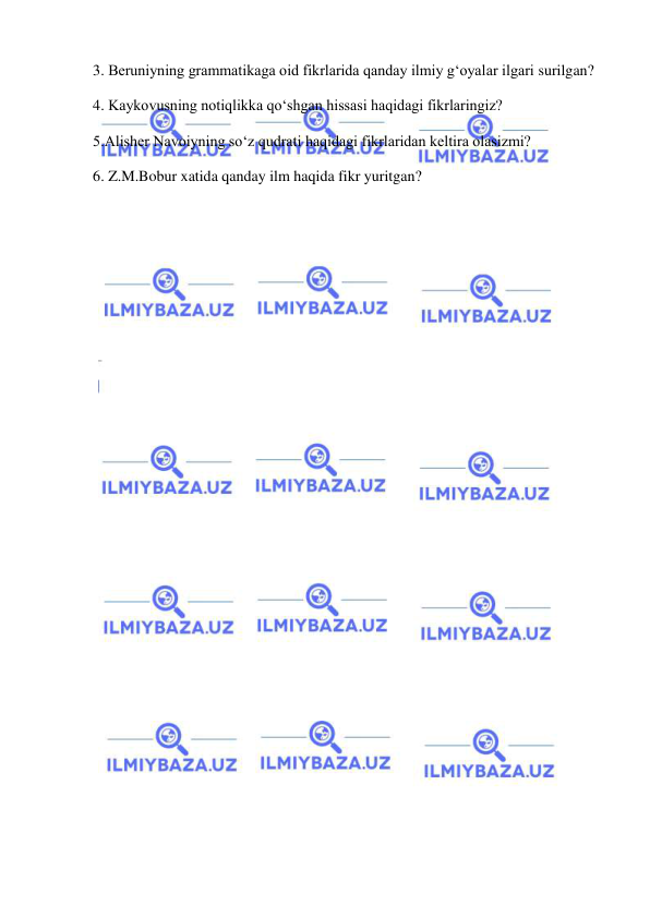  
 
3. Beruniyning grammatikaga oid fikrlarida qanday ilmiy g‘oyalar ilgari surilgan? 
4. Kaykovusning notiqlikka qo‘shgan hissasi haqidagi fikrlaringiz? 
5.Alisher Navoiyning so‘z qudrati haqidagi fikrlaridan keltira olasizmi? 
6. Z.M.Bobur xatida qanday ilm haqida fikr yuritgan? 
