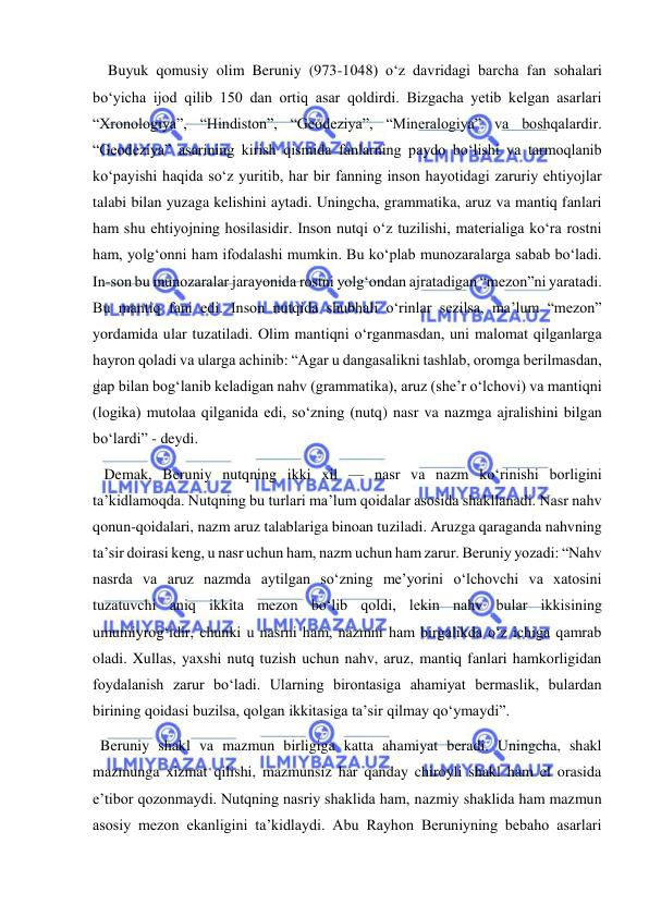  
 
    Buyuk qomusiy olim Beruniy (973-1048) o‘z davridagi barcha fan sohalari 
bo‘yicha ijod qilib 150 dan ortiq asar qoldirdi. Bizgacha yetib kelgan asarlari 
“Xronologiya”, “Hindiston”, “Geodeziya”, “Mineralogiya” va boshqalardir. 
“Geodeziya” asarining kirish qismida fanlarning paydo bo‘lishi va tarmoqlanib 
ko‘payishi haqida so‘z yuritib, har bir fanning inson hayotidagi zaruriy ehtiyojlar 
talabi bilan yuzaga kelishini aytadi. Uningcha, grammatika, aruz va mantiq fanlari 
ham shu ehtiyojning hosilasidir. Inson nutqi o‘z tuzilishi, materialiga ko‘ra rostni 
ham, yolg‘onni ham ifodalashi mumkin. Bu ko‘plab munozaralarga sabab bo‘ladi. 
In-son bu munozaralar jarayonida rostni yolg‘ondan ajratadigan “mezon”ni yaratadi. 
Bu mantiq fani edi. Inson nutqida shubhali o‘rinlar sezilsa, ma’lum “mezon” 
yordamida ular tuzatiladi. Olim mantiqni o‘rganmasdan, uni malomat qilganlarga 
hayron qoladi va ularga achinib: “Agar u dangasalikni tashlab, oromga berilmasdan, 
gap bilan bog‘lanib keladigan nahv (grammatika), aruz (she’r o‘lchovi) va mantiqni 
(logika) mutolaa qilganida edi, so‘zning (nutq) nasr va nazmga ajralishini bilgan 
bo‘lardi” - deydi. 
   Demak, Beruniy nutqning ikki xil — nasr va nazm ko‘rinishi borligini 
ta’kidlamoqda. Nutqning bu turlari ma’lum qoidalar asosida shakllanadi. Nasr nahv 
qonun-qoidalari, nazm aruz talablariga binoan tuziladi. Aruzga qaraganda nahvning 
ta’sir doirasi keng, u nasr uchun ham, nazm uchun ham zarur. Beruniy yozadi: “Nahv 
nasrda va aruz nazmda aytilgan so‘zning me’yorini o‘lchovchi va xatosini 
tuzatuvchi aniq ikkita mezon bo‘lib qoldi, lekin nahv bular ikkisining 
umumiyrog‘idir, chunki u nasrni ham, nazmni ham birgalikda o‘z ichiga qamrab 
oladi. Xullas, yaxshi nutq tuzish uchun nahv, aruz, mantiq fanlari hamkorligidan 
foydalanish zarur bo‘ladi. Ularning birontasiga ahamiyat bermaslik, bulardan 
birining qoidasi buzilsa, qolgan ikkitasiga ta’sir qilmay qo‘ymaydi”. 
  Beruniy shakl va mazmun birligiga katta ahamiyat beradi. Uningcha, shakl 
mazmunga xizmat qilishi, mazmunsiz har qanday chiroyli shakl ham el orasida 
e’tibor qozonmaydi. Nutqning nasriy shaklida ham, nazmiy shaklida ham mazmun 
asosiy mezon ekanligini ta’kidlaydi. Abu Rayhon Beruniyning bebaho asarlari 
