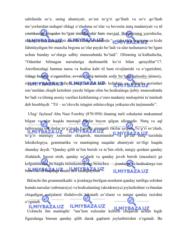  
 
sahifasida so‘z, uning ahamiyati, so‘zni to‘g‘ri qo‘llash va so‘z qo‘llash 
me’yorlaridan tashqari tildagi o‘zlashma so‘zlar va bevosita nutq madaniyati va til 
estetikasiga aloqador bo‘lgan mulohazalar ham mavjud. Beruniyning yozishicha, 
tilning tarixiy taraqqiyoti davrida til lug‘at tarkibida “...o‘sha tilda faqatgina oz kishi 
fahmlaydigan bir muncha begona so‘zlar paydo bo‘ladi va ular tushunarsiz bo‘lgani 
uchun bunday so‘zlarga salbiy munosabatda bo‘ladi”. Olimning ta’kidlashicha, 
“Odamlar 
bilmagan 
narsalariga 
dushmanlik 
ko‘zi 
bilan 
qaraydilar”17. 
Atrofimizdagi hamma narsa va hodisa kabi til ham rivojlanishi va o‘zgarishini, 
tildagi bunday o‘zgarishlar, avvalo, xalq tarixida sodir bo‘lgan iqtisodiy-ijtimoiy, 
siyosiy o‘zgarishlar tufayli yangi so‘zlar kirib kelishini va aksincha ayrimlari 
iste’moldan chiqib ketishini yaxshi bilgan olim bu hodisalarga ijobiy munosabatda 
bo‘ladi va tilning asosiy vazifasi kishilarning o‘zaro madaniy muloqotini ta’minlash 
deb hisoblaydi: “Til – so‘zlovchi istagini eshituvchiga yetkazuvchi tarjimondir”. 
   Ulug‘ faylasuf Abu Nasr Forobiy (870-950) ilmning turli sohalarini mukammal 
bilgan va ular haqida mustaqil fikrlar bayon qilgan allomadir. Nutq va aql 
tarbiyasiga oid ilmlar to‘g‘risida Farobiy qimmatli fikrlar aytgan. To‘g‘ri so‘zlash, 
to‘g‘ri mantiqiy xulosalar chiqarish, mazmundor va go‘zal nutq tuzishda 
leksikologiya, grammatika va mantiqning naqadar ahamiyati zo‘rligi haqida 
shunday deydi: “Qanday qilib ta’lim berish va ta’lim olish, nutqiy qoidani qanday 
ifodalash, bayon etish, qanday so‘zlash va qanday javob berish (masalasi) ga 
kelganimizda, bu haqda bilimlarning eng birinchisi — jismlarga va hodisalarga ism 
beruvchi til haqidagi ilmdir deb tasdiqlayman”. 
  Ikkinchi ilm grammatikadir: u jismlarga berilgan nomlarni qanday tartibga solishni 
hamda narsalar (substansiya) va hodisalarning (aksidensiya) joylashishini va bundan 
chiqadigan natijalarni ifodalovchi hikmatli so‘zlarni va nutqni qanday tuzishni 
o‘rgatadi. 
  Uchinchi ilm mantiqdir: “ma’lum xulosalar keltirib chiqarish uchun logik 
figuralarga binoan qanday qilib darak gaplarni joylashtirishni o‘rgatadi. Bu 
