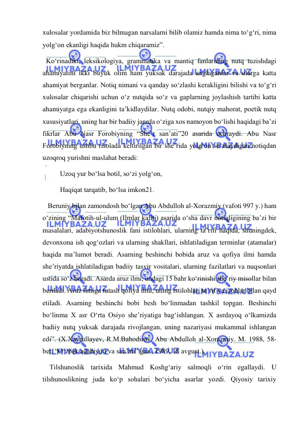  
 
xulosalar yordamida biz bilmagan narsalarni bilib olamiz hamda nima to‘g‘ri, nima 
yolg‘on ekanligi haqida hukm chiqaramiz”.  
  Ko‘rinadiki, leksikologiya, grammatika va mantiq fanlarining nutq tuzishdagi 
ahamiyatini ikki buyuk olim ham yuksak darajada anglaganlar va ularga katta 
ahamiyat berganlar. Notiq nimani va qanday so‘zlashi kerakligini bilishi va to‘g‘ri 
xulosalar chiqarishi uchun o‘z nutqida so‘z va gaplarning joylashish tartibi katta 
ahamiyatga ega ekanligini ta’kidlaydilar. Nutq odobi, nutqiy mahorat, poetik nutq 
xususiyatlari, uning har bir badiiy janrda o‘ziga xos namoyon bo‘lishi haqidagi ba’zi 
fikrlar Abu Nasr Forobiyning “She’r san’ati”20 asarida uchraydi. Abu Nasr 
Forobiyning ushbu risolada keltirilgan bir she’rida yolg‘on so‘zlaydigan notiqdan 
uzoqroq yurishni maslahat beradi: 
          Uzoq yur bo‘lsa botil, so‘zi yolg‘on, 
          Haqiqat tarqatib, bo‘lsa imkon21. 
   Beruniy bilan zamondosh bo‘lgan Abu Abdulloh al-Xorazmiy (vafoti 997 y.) ham 
o‘zining “Mafotih-ul-ulum (Ilmlar kaliti) asarida o‘sha davr notiqligining ba’zi bir 
masalalari, adabiyotshunoslik fani istilohlari, ularning ta’rifi haqida, shuningdek, 
devonxona ish qog‘ozlari va ularning shakllari, ishlatiladigan terminlar (atamalar) 
haqida ma’lumot beradi. Asarning beshinchi bobida aruz va qofiya ilmi hamda 
she’riyatda ishlatiladigan badiiy tasvir vositalari, ularning fazilatlari va nuqsonlari 
ustida so‘z boradi. Asarda aruz ilmi, undagi 15 bahr ko‘rinishi she’riy misollar bilan 
beriladi. Aruz ilmiga tutash qofiya ilmi, uning istilohlari ta’rif va izohlar bilan qayd 
etiladi. Asarning beshinchi bobi besh bo‘linmadan tashkil topgan. Beshinchi 
bo‘linma X asr O‘rta Osiyo she’riyatiga bag‘ishlangan. X asrdayoq o‘lkamizda 
badiiy nutq yuksak darajada rivojlangan, uning nazariyasi mukammal ishlangan 
edi”. (X.Xayrullayev, R.M.Bahodirov. Abu Abdulloh al-Xorazmiy. M. 1988, 58-
bet; “O‘zbek adabiyoti va san’ati” gaz., 1989, 18 avgust.). 
    Tilshunoslik tarixida Mahmud Koshg‘ariy salmoqli o‘rin egallaydi. U 
tilshunoslikning juda ko‘p sohalari bo‘yicha asarlar yozdi. Qiyosiy tarixiy 
