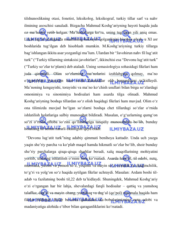  
 
tilshunoslikning otasi, fonetist, leksikolog, leksikograf, turkiy tillar sarf va nahv 
ilmining asoschisi sanaladi. Bizgacha Mahmud Koshg‘ariyning hayoti haqida juda 
oz ma’lumot yetib kelgan. Ma’lumotlarga ko‘ra, uning tug‘ilgan yili aniq emas. 
Lekin lug‘at yozilganda muallifning keksayib qolganligini hisobga olsak, u XI asr 
boshlarida tug‘ilgan deb hisoblash mumkin. M.Koshg‘ariyning turkiy tillarga 
bag‘ishlangan ikkita asar yozganligi ma’lum. Ulardan bir “Javohirun nahv fil lug‘atit 
turk” (“Turkiy tillarning sintaksisi javohirlari”, ikkinchisi esa “Devonu lug‘atit turk” 
(“Turkiy so‘zlar to‘plami) deb ataladi. Uning semasiologiya sohasidagi fikrlari ham 
juda qimmatli. Olim so‘zlarning ma’nolarini izohlabgina qolmay, ma’no 
o‘zgarishlari yuzasidan ham nozik kuzatishlar olib borganligini ta’kidlaydi. 
Ma’noning kengayishi, torayishi va ma’no ko‘chish usullari bilan birga so‘zlardagi 
omonimiya va sinonimiya hodisalari ham asarda tilga olinadi. Mahmud 
Koshg‘ariyning boshqa tillardan so‘z olish haqidagi fikrlari ham mavjud. Olim o‘z 
ona tilimizda mavjud bo‘lgan so‘zlarni boshqa chet tillardagi so‘zlar o‘rnida 
ishlatilish holatlariga salbiy munosabat bildiradi. Masalan, o‘g‘uzlarning qumg‘on 
so‘zi o‘rnida oftoba so‘zini qo‘llashlariga tanqidiy munosabatda bo‘lib, bunday 
holatning til uchun zararli ekanligini qayd etadi.  
  “Devonu lug‘atit turk”ning adabiy qimmati benihoya kattadir. Unda uch yuzga 
yaqin she’riy parcha va ko‘plab maqol hamda hikmatli so‘zlar bo‘lib, shoir bunday 
she’riy parchalarga qisqa-qisqa sharhlar beradi, xalq maqollarining mohiyatini 
yoritib, ularning ishlatilish o‘rnini ham ko‘rsatadi. Asarda ham til, til odobi, nutq, 
muomala, yaxshi va yomon so‘z, yoqimli va mayin so‘z, ezmalik va chaqimchilik, 
to‘g‘ri va yolg‘on so‘z haqida aytilgan fikrlar uchraydi. Masalan: Ardam boshi til- 
adab va fazilatning boshi til,22 deb ta’kidlaydi. Shuningdek, Mahmud Koshg‘ariy 
o‘zi o‘rgangan har bir lahja, shevalardagi farqli hodisalar – qattiq va yumshoq 
talaffuz, dag‘al va mayin ohang, yumshoq va dag‘al (qo‘pol) muomala haqida ham 
fikrlar bildirgan. Bular bevosita qadimdan ota-bobolarimizning nutq odobi va 
madaniyatiga alohida e’tibor bilan qaraganliklarini ko‘rsatadi. 
