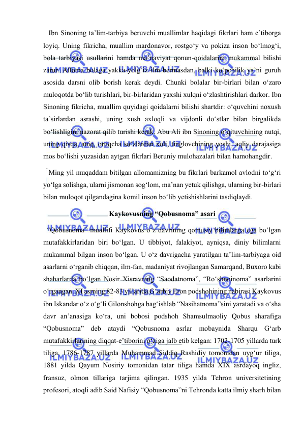 
 
   Ibn Sinoning ta’lim-tarbiya beruvchi muallimlar haqidagi fikrlari ham e’tiborga 
loyiq. Uning fikricha, muallim mardonavor, rostgo‘y va pokiza inson bo‘lmog‘i, 
bola tarbiyasi usullarini hamda ma’naviyat qonun-qoidalarini mukammal bilishi 
zarur. Alloma bolaga yakka-yolg‘iz ilm bermasdan, balki ko‘pchilik ya’ni guruh 
asosida darsni olib borish kerak deydi. Chunki bolalar bir-birlari bilan o‘zaro 
muloqotda bo‘lib turishlari, bir-birlaridan yaxshi xulqni o‘zlashtirishlari darkor. Ibn 
Sinoning fikricha, muallim quyidagi qoidalarni bilishi shartdir: o‘quvchini noxush 
ta’sirlardan asrashi, uning xush axloqli va vijdonli do‘stlar bilan birgalikda 
bo‘lishligini nazorat qilib turishi kerak. Abu Ali ibn Sinoning o‘qituvchining nutqi, 
uning qisqa, aniq, ortiqcha so‘zlardan xoli, tinglovchining yoshi, aqliy darajasiga 
mos bo‘lishi yuzasidan aytgan fikrlari Beruniy mulohazalari bilan hamohangdir. 
   Ming yil muqaddam bitilgan allomamizning bu fikrlari barkamol avlodni to‘g‘ri 
yo‘lga solishga, ularni jismonan sog‘lom, ma’nan yetuk qilishga, ularning bir-birlari 
bilan muloqot qilgandagina komil inson bo‘lib yetishishlarini tasdiqlaydi. 
Kaykovusning “Qobusnoma” asari 
  “Qobusnoma” muallifi Kaykovus o‘z davrining qomusiy bilimlarga ega bo‘lgan 
mutafakkirlaridan biri bo‘lgan. U tibbiyot, falakiyot, ayniqsa, diniy bilimlarni 
mukammal bilgan inson bo‘lgan. U o‘z davrigacha yaratilgan ta’lim-tarbiyaga oid 
asarlarni o‘rganib chiqqan, ilm-fan, madaniyat rivojlangan Samarqand, Buxoro kabi 
shaharlarda bo‘lgan Nosir Xisravning “Saodatnoma”, “Ro‘shnoinoma” asarlarini 
o‘rgangan. XI asrning 82-83 yillarida Gʻarbiy Eron podshohining nabirasi Kaykovus 
ibn Iskandar o‘z o‘g‘li Gilonshohga bag‘ishlab “Nasihatnoma”sini yaratadi va o‘sha 
davr an’anasiga ko‘ra, uni bobosi podshoh Shamsulmaoliy Qobus sharafiga 
“Qobusnoma” deb ataydi “Qobusnoma asrlar mobaynida Sharqu Gʻarb 
mutafakkirlarining diqqat-e’tiborini o‘ziga jalb etib kelgan: 1702-1705 yillarda turk 
tiliga, 1786-1787 yillarda Muhammad Siddiq Rashidiy tomonidan uyg‘ur tiliga, 
1881 yilda Qayum Nosiriy tomonidan tatar tiliga hamda XIX asrdayoq ingliz, 
fransuz, olmon tillariga tarjima qilingan. 1935 yilda Tehron universitetining 
profesori, atoqli adib Said Nafisiy “Qobusnoma”ni Tehronda katta ilmiy sharh bilan 
