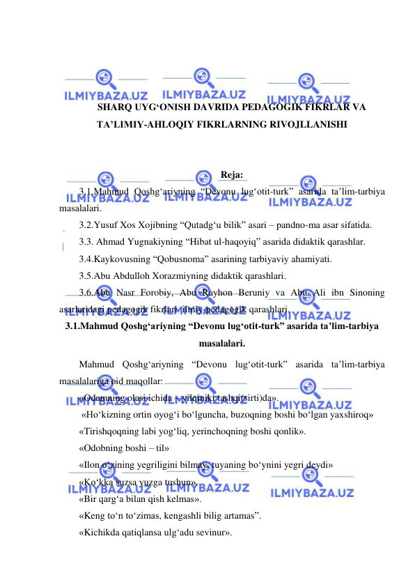  
 
 
 
 
 
SHARQ UYG‘ONISH DAVRIDA PEDAGOGIK FIKRLAR VA 
TA’LIMIY-AHLOQIY FIKRLARNING RIVOJLLANISHI 
 
 
Reja: 
3.1.Mahmud Qoshg‘ariyning “Devonu lug‘otit-turk” asarida ta’lim-tarbiya 
masalalari. 
3.2.Yusuf Xos Xojibning “Qutadg‘u bilik” asari – pandno-ma asar sifatida.  
3.3. Ahmad Yugnakiyning “Hibat ul-haqoyiq” asarida didaktik qarashlar. 
3.4.Kaykovusning “Qobusnoma” asarining tarbiyaviy ahamiyati. 
3.5.Abu Abdulloh Xorazmiyning didaktik qarashlari. 
3.6.Abu Nasr Forobiy, Abu Rayhon Beruniy va Abu Ali ibn Sinoning 
asarlaridagi pedagogik fikrlari  ilmiy-pedagogik qarashlari. 
3.1.Mahmud Qoshg‘ariyning “Devonu lug‘otit-turk” asarida ta’lim-tarbiya 
masalalari. 
Mahmud Qoshg‘ariyning “Devonu lug‘otit-turk” asarida ta’lim-tarbiya 
masalalariga oid maqollar: 
«Odamning olasi ichida – yilqiniki tashqi(sirti)da». 
 «Ho‘kizning ortin oyog‘i bo‘lguncha, buzoqning boshi bo‘lgan yaxshiroq»  
«Tirishqoqning labi yog‘liq, yerinchoqning boshi qonlik».  
«Odobning boshi – til»  
«Ilon o‘zining yegriligini bilmay, tuyaning bo‘ynini yegri deydi» 
«Ko‘kka suzsa yuzga tushun». 
«Bir qarg‘a bilan qish kelmas». 
«Keng to‘n to‘zimas, kengashli bilig artamas”. 
«Kichikda qatiqlansa ulg‘adu sevinur». 
