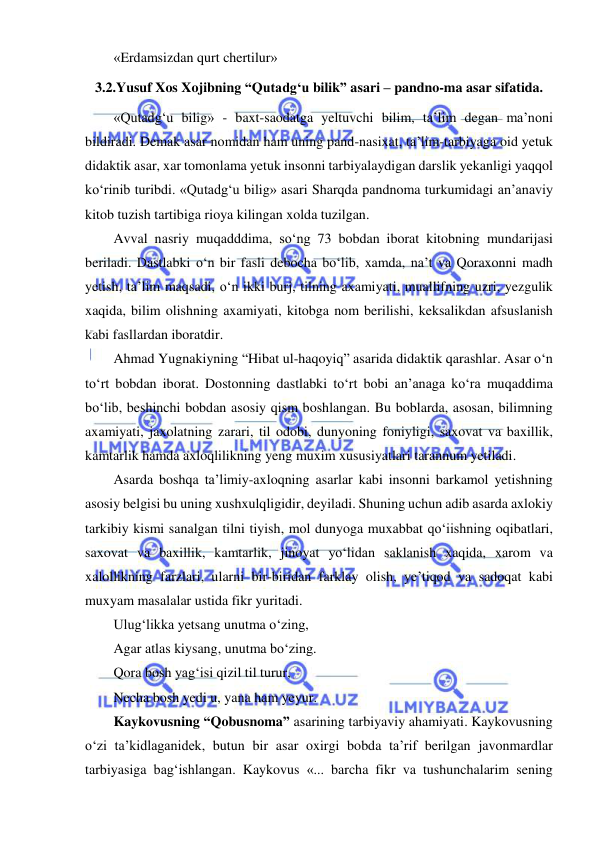  
 
«Erdamsizdan qurt chertilur» 
3.2.Yusuf Xos Xojibning “Qutadg‘u bilik” asari – pandno-ma asar sifatida. 
«Qutadg‘u bilig» - baxt-saodatga yeltuvchi bilim, ta’lim degan ma’noni 
bildiradi. Demak asar nomidan ham uning pand-nasixat, ta’lim-tarbiyaga oid yetuk 
didaktik asar, xar tomonlama yetuk insonni tarbiyalaydigan darslik yekanligi yaqqol  
ko‘rinib turibdi. «Qutadg‘u bilig» asari Sharqda pandnoma turkumidagi an’anaviy 
kitob tuzish tartibiga rioya kilingan xolda tuzilgan.  
Avval nasriy muqadddima, so‘ng 73 bobdan iborat kitobning mundarijasi 
beriladi. Dastlabki o‘n bir fasli debocha bo‘lib, xamda, na’t va Qoraxonni madh 
yetish, ta’lim maqsadi, o‘n ikki burj, tilning axamiyati, muallifning uzri, yezgulik 
xaqida, bilim olishning axamiyati, kitobga nom berilishi, keksalikdan afsuslanish 
kabi fasllardan iboratdir.  
Ahmad Yugnakiyning “Hibat ul-haqoyiq” asarida didaktik qarashlar. Asar o‘n 
to‘rt bobdan iborat. Dostonning dastlabki to‘rt bobi an’anaga ko‘ra muqaddima 
bo‘lib, beshinchi bobdan asosiy qism boshlangan. Bu boblarda, asosan, bilimning 
axamiyati, jaxolatning zarari, til odobi, dunyoning foniyligi, saxovat va baxillik, 
kamtarlik hamda axloqlilikning yeng muxim xususiyatlari tarannum yetiladi. 
Asarda boshqa ta’limiy-axloqning asarlar kabi insonni barkamol yetishning 
asosiy belgisi bu uning xushxulqligidir, deyiladi. Shuning uchun adib asarda axlokiy 
tarkibiy kismi sanalgan tilni tiyish, mol dunyoga muxabbat qo‘iishning oqibatlari, 
saxovat va baxillik, kamtarlik, jinoyat yo‘lidan saklanish xaqida, xarom va 
xalollikning farzlari, ularni bir-biridan farklay olish, ye’tiqod va sadoqat kabi 
muxyam masalalar ustida fikr yuritadi. 
Ulug‘likka yetsang unutma o‘zing, 
Agar atlas kiysang, unutma bo‘zing. 
Qora bosh yag‘isi qizil til turur, 
Necha bosh yedi u, yana ham yeyur. 
Kaykovusning “Qobusnoma” asarining tarbiyaviy ahamiyati. Kaykovusning 
o‘zi ta’kidlaganidek, butun bir asar oxirgi bobda ta’rif berilgan javonmardlar 
tarbiyasiga bag‘ishlangan. Kaykovus «... barcha fikr va tushunchalarim sening 

