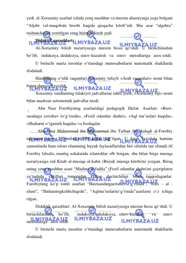  
 
yedi. al-Xorazmiy asarlari ichida yeng mashhur va muxim ahamiyatga yega bolgani 
“Aljabr val-muqobala hisobi haqida qisqacha kitob”edi. Shu asar “algebra” 
tushunchasini yoritilgan yeng birinchi kitob yedi. 
Didaktik qarashlari:  
Al-Xorazmiy bilish nazariyasiga muxim hissa qo‘shdi. U birinchilardan   
bo‘lib,   induksiya, deduksiya, sinov-kuzatish   va   sinov   metodlariga   asos soldi. 
U birinchi marta insonlar o‘rtasidagi munosabatlarni matematik shakllarda 
ifodaladi. 
Hindlarning o‘nlik raqamlari Xorazmiy tufayli «Arab raqamlari» nomi bilan 
butun dunyoga yoyildi. 
Xorazmiy xindlarning falakiyot jadvallarini tahlil yetib, «Xorazmiy ziji» nomi 
bilan mashxur astronomik jadvallar tuzdi. 
 Abu Nasr Forobiyning asarlaridagi pedagogik fikrlar. Asarlari: «Baxt-
saodatga yerishuv to‘g‘risida», «Fozil odamlar shahri», «Aql ma’nolari haqida», 
«Shaharni o‘rganish haqida» va boshqalar. 
 Abu Nasr Muhammad ibn Muhammad ibn Tarhan ibn Aalagh al-Forobiy 
tahminan hijriy 257(milodiy 870 yilda) tug‘ilgan. U haqli ravishda hamma 
zamonlarda ham islom olamining buyuk faylasuflaridan biri sifatida tan olinadi.Al 
Forobiy falsafa, mantiq sohalarida izlanishlar olb borgan, shu bilan birga musiqa 
nazariyasiga oid Kitab al-musiqa al-kabir (Buyuk musiqa kitobi)ni yozgan. Biroq 
uning yeng mashhur asari “Madina al-fadila” (Fozil odamlar shahri)ni gayriplaton 
yo‘nalishi vakillari tomonidan Platon davlatchiligi bilan taqqoslaganlar. 
Farobiyning ko‘p tomli asarlari “Baxtsaodatgaerishuvto‘g‘risida”, “Ixso – al - 
ulum”, “Ilmlarningkelibchiqishi”, “Aqlma’nolarito‘g‘risida”asarlarni o‘z ichiga 
olgan. 
Didaktik qarashlari: Al-Xorazmiy bilish nazariyasiga muxim hissa qo‘shdi. U 
birinchilardan   bo‘lib,   induksiya, deduksiya, sinov-kuzatish   va   sinov   
metodlariga   asos soldi. 
U birinchi marta insonlar o‘rtasidagi munosabatlarni matematik shakllarda 
ifodaladi. 
