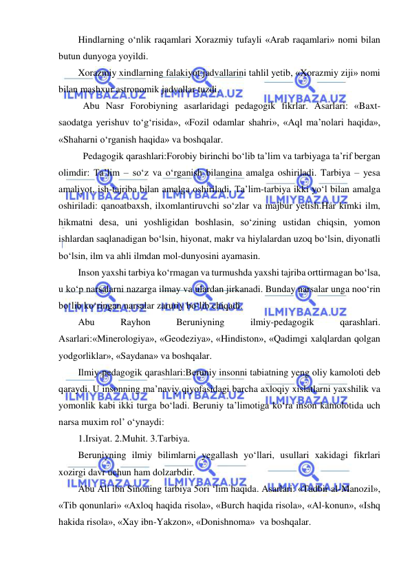  
 
Hindlarning o‘nlik raqamlari Xorazmiy tufayli «Arab raqamlari» nomi bilan 
butun dunyoga yoyildi. 
Xorazmiy xindlarning falakiyot jadvallarini tahlil yetib, «Xorazmiy ziji» nomi 
bilan mashxur astronomik jadvallar tuzdi. 
 Abu Nasr Forobiyning asarlaridagi pedagogik fikrlar. Asarlari: «Baxt-
saodatga yerishuv to‘g‘risida», «Fozil odamlar shahri», «Aql ma’nolari haqida», 
«Shaharni o‘rganish haqida» va boshqalar. 
 Pedagogik qarashlari:Forobiy birinchi bo‘lib ta’lim va tarbiyaga ta’rif bergan 
olimdir: Ta’lim – so‘z va o‘rganish bilangina amalga oshiriladi. Tarbiya – yesa 
amaliyot, ish-tajriba bilan amalga oshiriladi. Ta’lim-tarbiya ikki yo‘l bilan amalga 
oshiriladi: qanoatbaxsh, ilxomlantiruvchi so‘zlar va majbur yetish.Har kimki ilm, 
hikmatni desa, uni yoshligidan boshlasin, so‘zining ustidan chiqsin, yomon 
ishlardan saqlanadigan bo‘lsin, hiyonat, makr va hiylalardan uzoq bo‘lsin, diyonatli 
bo‘lsin, ilm va ahli ilmdan mol-dunyosini ayamasin. 
Inson yaxshi tarbiya ko‘rmagan va turmushda yaxshi tajriba orttirmagan bo‘lsa, 
u ko‘p narsalarni nazarga ilmay va ulardan jirkanadi. Bunday narsalar unga noo‘rin 
bo‘lib ko‘ringan narsalar zaruriy bo‘lib chiqadi.  
Abu 
Rayhon 
Beruniyning 
ilmiy-pedagogik 
qarashlari. 
Asarlari:«Minerologiya», «Geodeziya», «Hindiston», «Qadimgi xalqlardan qolgan 
yodgorliklar», «Saydana» va boshqalar. 
Ilmiy-pedagogik qarashlari:Beruniy insonni tabiatning yeng oliy kamoloti deb 
qaraydi. U insonning ma’naviy qiyofasidagi barcha axloqiy xislatlarni yaxshilik va 
yomonlik kabi ikki turga bo‘ladi. Beruniy ta’limotiga ko‘ra inson kamolotida uch 
narsa muxim rol’ o‘ynaydi:  
1.Irsiyat. 2.Muhit. 3.Tarbiya. 
Beruniyning ilmiy bilimlarni yegallash yo‘llari, usullari xakidagi fikrlari 
xozirgi davr uchun ham dolzarbdir.  
Abu Ali ibn Sinoning tarbiya 5ori ‘lim haqida. Asarlari: «Tadbir al-Manozil», 
«Tib qonunlari» «Axloq haqida risola», «Burch haqida risola», «Al-konun», «Ishq 
hakida risola», «Xay ibn-Yakzon», «Donishnoma»  va boshqalar. 
