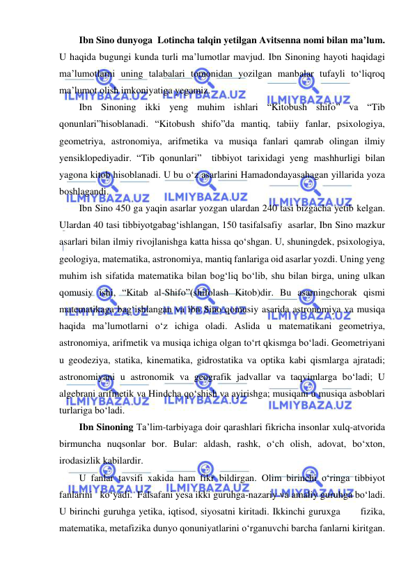  
 
Ibn Sino dunyoga  Lotincha talqin yetilgan Avitsenna nomi bilan ma’lum. 
U haqida bugungi kunda turli ma’lumotlar mavjud. Ibn Sinoning hayoti haqidagi 
ma’lumotlarni uning talabalari tomonidan yozilgan manbalar tufayli to‘liqroq 
ma’lumot olish imkoniyatiga yegamiz. 
Ibn Sinoning ikki yeng muhim ishlari “Kitobush shifo” va “Tib 
qonunlari”hisoblanadi. “Kitobush shifo”da mantiq, tabiiy fanlar, psixologiya, 
geometriya, astronomiya, arifmetika va musiqa fanlari qamrab olingan ilmiy 
yensiklopediyadir. “Tib qonunlari”  tibbiyot tarixidagi yeng mashhurligi bilan 
yagona kitob hisoblanadi. U bu o‘z asarlarini Hamadondayasahagan yillarida yoza  
boshlagandi. 
Ibn Sino 450 ga yaqin asarlar yozgan ulardan 240 tasi bizgacha yetib kelgan. 
Ulardan 40 tasi tibbiyotgabag‘ishlangan, 150 tasifalsafiy  asarlar, Ibn Sino mazkur 
asarlari bilan ilmiy rivojlanishga katta hissa qo‘shgan. U, shuningdek, psixologiya, 
geologiya, matematika, astronomiya, mantiq fanlariga oid asarlar yozdi. Uning yeng 
muhim ish sifatida matematika bilan bog‘liq bo‘lib, shu bilan birga, uning ulkan 
qomusiy ishi, “Kitab al-Shifo”(shifolash Kitob)dir. Bu asarningchorak qismi 
matematikaga bag‘ishlangan va ibn Sino qomusiy asarida astronomiya va musiqa 
haqida ma’lumotlarni o‘z ichiga oladi. Aslida u matematikani geometriya, 
astronomiya, arifmetik va musiqa ichiga olgan to‘rt qkismga bo‘ladi. Geometriyani 
u geodeziya, statika, kinematika, gidrostatika va optika kabi qismlarga ajratadi; 
astronomiyani u astronomik va geografik jadvallar va taqvimlarga bo‘ladi; U 
algebrani arifmetik va Hindcha qo‘shish va ayirishga; musiqani u musiqa asboblari 
turlariga bo‘ladi. 
Ibn Sinoning Ta’lim-tarbiyaga doir qarashlari fikricha insonlar xulq-atvorida 
birmuncha nuqsonlar bor. Bular: aldash, rashk, o‘ch olish, adovat, bo‘xton, 
irodasizlik kabilardir. 
U fanlar tavsifi xakida ham fikr bildirgan. Olim birinchi o‘ringa tibbiyot   
fanlarini   ko‘yadi.  Falsafani yesa ikki guruhga-nazariy va amaliy guruhga bo‘ladi. 
U birinchi guruhga yetika, iqtisod, siyosatni kiritadi. Ikkinchi guruxga      fizika,  
matematika, metafizika dunyo qonuniyatlarini o‘rganuvchi barcha fanlarni kiritgan.  
