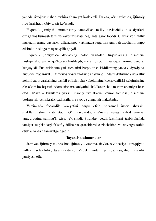 yanada rivojlantirishda muhim ahamiyat kasb etdi. Bu esa, o’z navbatida, ijtimoiy 
rivojlanishga ijobiy ta’sir ko’rsatdi. 
Fuqarolik jamiyati umuminsoniy tamoyillar, milliy davlatchilik xususiyatlari, 
o’ziga xos turmush tarzi va xayot falsafasi neg’izida garor topadi. O’zbekiston milliy 
mustaqilligining dastlabki yillaridanoq yurtimizda fuqarolik jamiyati asoslarini barpo 
etishni o’z oldiga maqsad qilib qo’ydi. 
Fuqarolik jamiyatida davlatning qator vazifalari fuqarolarning o’z-o’zini 
boshqarish organlari qo’liga uta boshlaydi, maxalliy xog’imiyat organlarining vakolati 
kengayadi. Fuqarolik jamiyati asoslarini barpo etish kishilarning yuksak siyosiy va 
huquqiy madaniyati, ijtimoiy-siyosiy faollikiga tayanadi. Mamlakatimizda maxalliy 
xokimiyat organlarining tashkil etilishi, ular vakolatining kuchaytirilishi xalqimizning 
o’z-o’zini boshqarish, idora etish madaniyatini shakllantirishda muhim ahamiyat kasb 
etadi. Maxalla kishilarda yaxshi insoniy fazilatlarini kamol toptirish, o’z-o’zini 
boshqarish, demokratik qadriyatlarni ruyobga chiqarish maktabidir. 
Yurtimizda fuqarolik jamiyatini barpo etish barkamol inson shaxsini 
shakllantirishni talab etadi. O’z navbatida, ma’naviy yetug’ avlod jamiyat 
taraqqiyotiga salmog’li xissa g’o’shadi. Shunday yetuk kishilarni tarbiyalashda 
jamiyat tug’risidagi falsafiy bilim va qarashlarni o’zlashtirish va xayotga tatbiq 
etish aloxida ahamiyatga egadir. 
Tayanch tushunchalar 
Jamiyat, ijtimoiy munosabat, ijtimoiy uyushma, davlat, sivilizasiya, taraqqiyot, 
milliy davlatchilik, taraqqiyotning o’zbek modeli, jamiyat targ’ibi, fuqarolik 
jamiyati, oila. 
 
