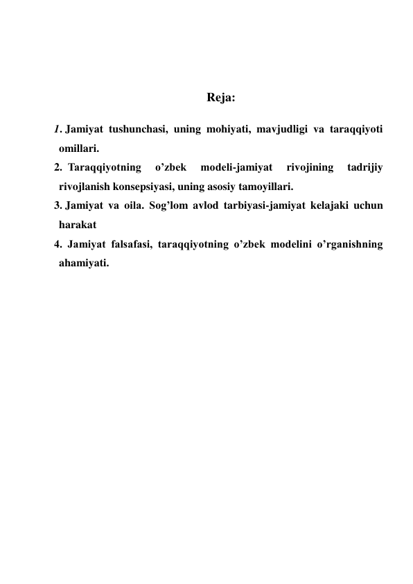  
 
 
 
Reja: 
 
1. Jamiyat tushunchasi, uning mohiyati, mavjudligi va taraqqiyoti 
omillari. 
2.  Taraqqiyotning 
o’zbek 
modeli-jamiyat 
rivojining 
tadrijiy 
rivojlanish konsepsiyasi, uning asosiy tamoyillari. 
3. Jamiyat va oila. Sog’lom avlod tarbiyasi-jamiyat kelajaki uchun 
harakat  
4. Jamiyat falsafasi, taraqqiyotning o’zbek modelini o’rganishning 
ahamiyati. 
 
