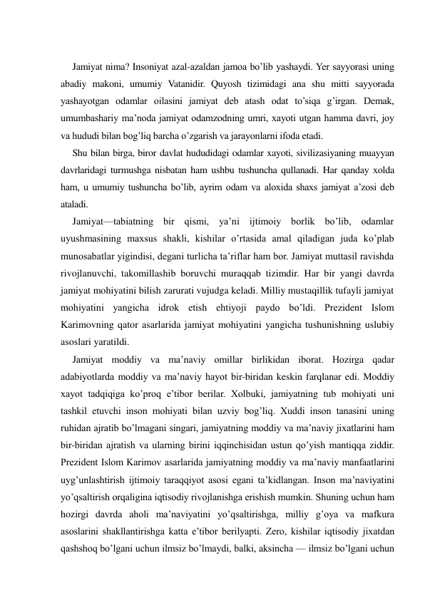  
Jamiyat nima? Insoniyat azal-azaldan jamoa bo’lib yashaydi. Yer sayyorasi uning 
abadiy makoni, umumiy Vatanidir. Quyosh tizimidagi ana shu mitti sayyorada 
yashayotgan odamlar oilasini jamiyat deb atash odat to’siqa g’irgan. Demak, 
umumbashariy ma’noda jamiyat odamzodning umri, xayoti utgan hamma davri, joy 
va hududi bilan bog’liq barcha o’zgarish va jarayonlarni ifoda etadi. 
Shu bilan birga, biror davlat hududidagi odamlar xayoti, sivilizasiyaning muayyan 
davrlaridagi turmushga nisbatan ham ushbu tushuncha qullanadi. Har qanday xolda 
ham, u umumiy tushuncha bo’lib, ayrim odam va aloxida shaxs jamiyat a’zosi deb 
ataladi. 
Jamiyat—tabiatning bir qismi, ya’ni ijtimoiy borlik bo’lib, odamlar 
uyushmasining maxsus shakli, kishilar o’rtasida amal qiladigan juda ko’plab 
munosabatlar yigindisi, degani turlicha ta’riflar ham bor. Jamiyat muttasil ravishda 
rivojlanuvchi, takomillashib boruvchi muraqqab tizimdir. Har bir yangi davrda 
jamiyat mohiyatini bilish zarurati vujudga keladi. Milliy mustaqillik tufayli jamiyat 
mohiyatini yangicha idrok etish ehtiyoji paydo bo’ldi. Prezident Islom 
Karimovning qator asarlarida jamiyat mohiyatini yangicha tushunishning uslubiy 
asoslari yaratildi. 
Jamiyat moddiy va ma’naviy omillar birlikidan iborat. Hozirga qadar 
adabiyotlarda moddiy va ma’naviy hayot bir-biridan keskin farqlanar edi. Moddiy 
xayot tadqiqiga ko’proq e’tibor berilar. Xolbuki, jamiyatning tub mohiyati uni 
tashkil etuvchi inson mohiyati bilan uzviy bog’liq. Xuddi inson tanasini uning 
ruhidan ajratib bo’lmagani singari, jamiyatning moddiy va ma’naviy jixatlarini ham 
bir-biridan ajratish va ularning birini iqqinchisidan ustun qo’yish mantiqqa ziddir. 
Prezident Islom Karimov asarlarida jamiyatning moddiy va ma’naviy manfaatlarini 
uyg’unlashtirish ijtimoiy taraqqiyot asosi egani ta’kidlangan. Inson ma’naviyatini 
yo’qsaltirish orqaligina iqtisodiy rivojlanishga erishish mumkin. Shuning uchun ham 
hozirgi davrda aholi ma’naviyatini yo’qsaltirishga, milliy g’oya va mafkura 
asoslarini shakllantirishga katta e’tibor berilyapti. Zero, kishilar iqtisodiy jixatdan 
qashshoq bo’lgani uchun ilmsiz bo’lmaydi, balki, aksincha — ilmsiz bo’lgani uchun 
