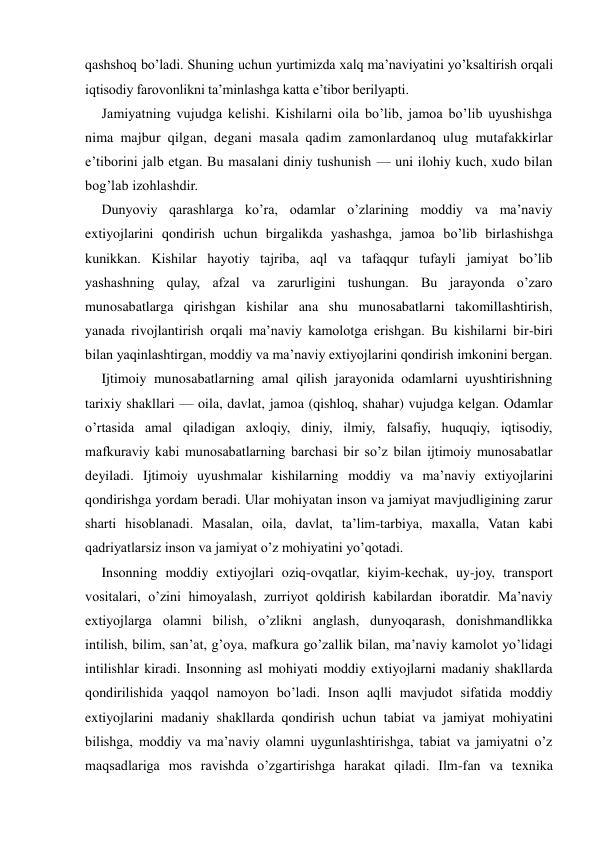 qashshoq bo’ladi. Shuning uchun yurtimizda xalq ma’naviyatini yo’ksaltirish orqali 
iqtisodiy farovonlikni ta’minlashga katta e’tibor berilyapti. 
Jamiyatning vujudga kelishi. Kishilarni oila bo’lib, jamoa bo’lib uyushishga 
nima majbur qilgan, degani masala qadim zamonlardanoq ulug mutafakkirlar 
e’tiborini jalb etgan. Bu masalani diniy tushunish — uni ilohiy kuch, xudo bilan 
bog’lab izohlashdir. 
Dunyoviy qarashlarga ko’ra, odamlar o’zlarining moddiy va ma’naviy 
extiyojlarini qondirish uchun birgalikda yashashga, jamoa bo’lib birlashishga 
kunikkan. Kishilar hayotiy tajriba, aql va tafaqqur tufayli jamiyat bo’lib 
yashashning qulay, afzal va zarurligini tushungan. Bu jarayonda o’zaro 
munosabatlarga qirishgan kishilar ana shu munosabatlarni takomillashtirish, 
yanada rivojlantirish orqali ma’naviy kamolotga erishgan. Bu kishilarni bir-biri 
bilan yaqinlashtirgan, moddiy va ma’naviy extiyojlarini qondirish imkonini bergan. 
Ijtimoiy munosabatlarning amal qilish jarayonida odamlarni uyushtirishning 
tarixiy shakllari — oila, davlat, jamoa (qishloq, shahar) vujudga kelgan. Odamlar 
o’rtasida amal qiladigan axloqiy, diniy, ilmiy, falsafiy, huquqiy, iqtisodiy, 
mafkuraviy kabi munosabatlarning barchasi bir so’z bilan ijtimoiy munosabatlar 
deyiladi. Ijtimoiy uyushmalar kishilarning moddiy va ma’naviy extiyojlarini 
qondirishga yordam beradi. Ular mohiyatan inson va jamiyat mavjudligining zarur 
sharti hisoblanadi. Masalan, oila, davlat, ta’lim-tarbiya, maxalla, Vatan kabi 
qadriyatlarsiz inson va jamiyat o’z mohiyatini yo’qotadi. 
Insonning moddiy extiyojlari oziq-ovqatlar, kiyim-kechak, uy-joy, transport 
vositalari, o’zini himoyalash, zurriyot qoldirish kabilardan iboratdir. Ma’naviy 
extiyojlarga olamni bilish, o’zlikni anglash, dunyoqarash, donishmandlikka 
intilish, bilim, san’at, g’oya, mafkura go’zallik bilan, ma’naviy kamolot yo’lidagi 
intilishlar kiradi. Insonning asl mohiyati moddiy extiyojlarni madaniy shakllarda 
qondirilishida yaqqol namoyon bo’ladi. Inson aqlli mavjudot sifatida moddiy 
extiyojlarini madaniy shakllarda qondirish uchun tabiat va jamiyat mohiyatini 
bilishga, moddiy va ma’naviy olamni uygunlashtirishga, tabiat va jamiyatni o’z 
maqsadlariga mos ravishda o’zgartirishga harakat qiladi. Ilm-fan va texnika 
