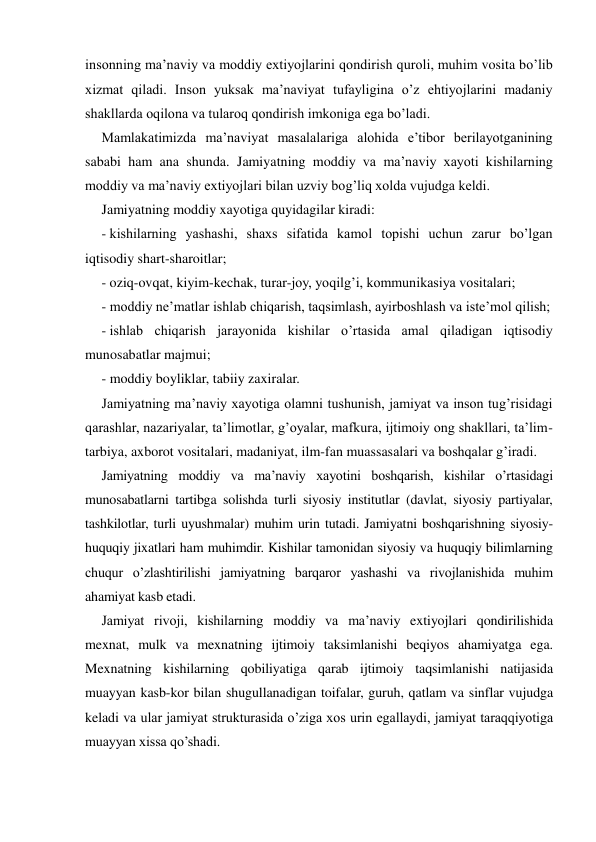 insonning ma’naviy va moddiy extiyojlarini qondirish quroli, muhim vosita bo’lib 
xizmat qiladi. Inson yuksak ma’naviyat tufayligina o’z ehtiyojlarini madaniy 
shakllarda oqilona va tularoq qondirish imkoniga ega bo’ladi. 
Mamlakatimizda ma’naviyat masalalariga alohida e’tibor berilayotganining 
sababi ham ana shunda. Jamiyatning moddiy va ma’naviy xayoti kishilarning 
moddiy va ma’naviy extiyojlari bilan uzviy bog’liq xolda vujudga keldi. 
Jamiyatning moddiy xayotiga quyidagilar kiradi: 
- kishilarning yashashi, shaxs sifatida kamol topishi uchun zarur bo’lgan 
iqtisodiy shart-sharoitlar; 
- oziq-ovqat, kiyim-kechak, turar-joy, yoqilg’i, kommunikasiya vositalari; 
- moddiy ne’matlar ishlab chiqarish, taqsimlash, ayirboshlash va iste’mol qilish; 
- ishlab chiqarish jarayonida kishilar o’rtasida amal qiladigan iqtisodiy 
munosabatlar majmui; 
- moddiy boyliklar, tabiiy zaxiralar. 
Jamiyatning ma’naviy xayotiga olamni tushunish, jamiyat va inson tug’risidagi 
qarashlar, nazariyalar, ta’limotlar, g’oyalar, mafkura, ijtimoiy ong shakllari, ta’lim-
tarbiya, axborot vositalari, madaniyat, ilm-fan muassasalari va boshqalar g’iradi. 
Jamiyatning moddiy va ma’naviy xayotini boshqarish, kishilar o’rtasidagi 
munosabatlarni tartibga solishda turli siyosiy institutlar (davlat, siyosiy partiyalar, 
tashkilotlar, turli uyushmalar) muhim urin tutadi. Jamiyatni boshqarishning siyosiy-
huquqiy jixatlari ham muhimdir. Kishilar tamonidan siyosiy va huquqiy bilimlarning 
chuqur o’zlashtirilishi jamiyatning barqaror yashashi va rivojlanishida muhim 
ahamiyat kasb etadi. 
Jamiyat rivoji, kishilarning moddiy va ma’naviy extiyojlari qondirilishida 
mexnat, mulk va mexnatning ijtimoiy taksimlanishi beqiyos ahamiyatga ega. 
Mexnatning kishilarning qobiliyatiga qarab ijtimoiy taqsimlanishi natijasida 
muayyan kasb-kor bilan shugullanadigan toifalar, guruh, qatlam va sinflar vujudga 
keladi va ular jamiyat strukturasida o’ziga xos urin egallaydi, jamiyat taraqqiyotiga 
muayyan xissa qo’shadi. 
