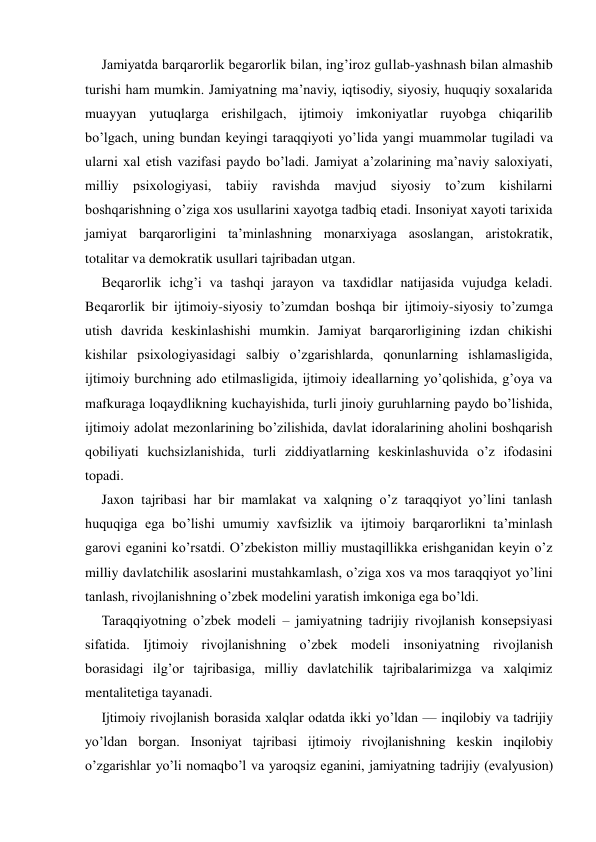 Jamiyatda barqarorlik begarorlik bilan, ing’iroz gullab-yashnash bilan almashib 
turishi ham mumkin. Jamiyatning ma’naviy, iqtisodiy, siyosiy, huquqiy soxalarida 
muayyan yutuqlarga erishilgach, ijtimoiy imkoniyatlar ruyobga chiqarilib 
bo’lgach, uning bundan keyingi taraqqiyoti yo’lida yangi muammolar tugiladi va 
ularni xal etish vazifasi paydo bo’ladi. Jamiyat a’zolarining ma’naviy saloxiyati, 
milliy psixologiyasi, tabiiy ravishda mavjud siyosiy to’zum kishilarni 
boshqarishning o’ziga xos usullarini xayotga tadbiq etadi. Insoniyat xayoti tarixida 
jamiyat barqarorligini ta’minlashning monarxiyaga asoslangan, aristokratik, 
totalitar va demokratik usullari tajribadan utgan. 
Beqarorlik ichg’i va tashqi jarayon va taxdidlar natijasida vujudga keladi. 
Beqarorlik bir ijtimoiy-siyosiy to’zumdan boshqa bir ijtimoiy-siyosiy to’zumga 
utish davrida keskinlashishi mumkin. Jamiyat barqarorligining izdan chikishi 
kishilar psixologiyasidagi salbiy o’zgarishlarda, qonunlarning ishlamasligida, 
ijtimoiy burchning ado etilmasligida, ijtimoiy ideallarning yo’qolishida, g’oya va 
mafkuraga loqaydlikning kuchayishida, turli jinoiy guruhlarning paydo bo’lishida, 
ijtimoiy adolat mezonlarining bo’zilishida, davlat idoralarining aholini boshqarish 
qobiliyati kuchsizlanishida, turli ziddiyatlarning keskinlashuvida o’z ifodasini 
topadi. 
Jaxon tajribasi har bir mamlakat va xalqning o’z taraqqiyot yo’lini tanlash 
huquqiga ega bo’lishi umumiy xavfsizlik va ijtimoiy barqarorlikni ta’minlash 
garovi eganini ko’rsatdi. O’zbekiston milliy mustaqillikka erishganidan keyin o’z 
milliy davlatchilik asoslarini mustahkamlash, o’ziga xos va mos taraqqiyot yo’lini 
tanlash, rivojlanishning o’zbek modelini yaratish imkoniga ega bo’ldi. 
Taraqqiyotning o’zbek modeli – jamiyatning tadrijiy rivojlanish konsepsiyasi 
sifatida. Ijtimoiy rivojlanishning o’zbek modeli insoniyatning rivojlanish 
borasidagi ilg’or tajribasiga, milliy davlatchilik tajribalarimizga va xalqimiz 
mentalitetiga tayanadi. 
Ijtimoiy rivojlanish borasida xalqlar odatda ikki yo’ldan — inqilobiy va tadrijiy 
yo’ldan borgan. Insoniyat tajribasi ijtimoiy rivojlanishning keskin inqilobiy 
o’zgarishlar yo’li nomaqbo’l va yaroqsiz eganini, jamiyatning tadrijiy (evalyusion) 
