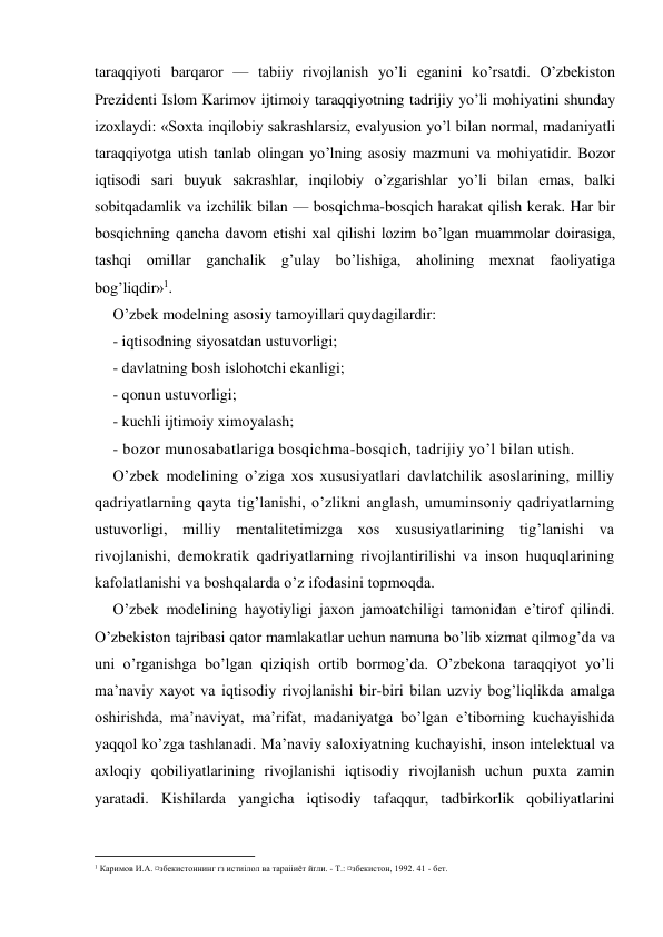 taraqqiyoti barqaror — tabiiy rivojlanish yo’li eganini ko’rsatdi. O’zbekiston 
Prezidenti Islom Karimov ijtimoiy taraqqiyotning tadrijiy yo’li mohiyatini shunday 
izoxlaydi: «Soxta inqilobiy sakrashlarsiz, evalyusion yo’l bilan normal, madaniyatli 
taraqqiyotga utish tanlab olingan yo’lning asosiy mazmuni va mohiyatidir. Bozor 
iqtisodi sari buyuk sakrashlar, inqilobiy o’zgarishlar yo’li bilan emas, balki 
sobitqadamlik va izchilik bilan — bosqichma-bosqich harakat qilish kerak. Har bir 
bosqichning qancha davom etishi xal qilishi lozim bo’lgan muammolar doirasiga, 
tashqi omillar ganchalik g’ulay bo’lishiga, aholining mexnat faoliyatiga 
bog’liqdir»1. 
O’zbek modelning asosiy tamoyillari quydagilardir: 
- iqtisodning siyosatdan ustuvorligi; 
- davlatning bosh islohotchi ekanligi; 
- qonun ustuvorligi; 
- kuchli ijtimoiy ximoyalash; 
- bozor munosabatlariga bosqichma-bosqich, tadrijiy yo’l bilan utish. 
O’zbek modelining o’ziga xos xususiyatlari davlatchilik asoslarining, milliy 
qadriyatlarning qayta tig’lanishi, o’zlikni anglash, umuminsoniy qadriyatlarning 
ustuvorligi, milliy mentalitetimizga xos xususiyatlarining tig’lanishi va 
rivojlanishi, demokratik qadriyatlarning rivojlantirilishi va inson huquqlarining 
kafolatlanishi va boshqalarda o’z ifodasini topmoqda. 
O’zbek modelining hayotiyligi jaxon jamoatchiligi tamonidan e’tirof qilindi. 
O’zbekiston tajribasi qator mamlakatlar uchun namuna bo’lib xizmat qilmog’da va 
uni o’rganishga bo’lgan qiziqish ortib bormog’da. O’zbekona taraqqiyot yo’li 
ma’naviy xayot va iqtisodiy rivojlanishi bir-biri bilan uzviy bog’liqlikda amalga 
oshirishda, ma’naviyat, ma’rifat, madaniyatga bo’lgan e’tiborning kuchayishida 
yaqqol ko’zga tashlanadi. Ma’naviy saloxiyatning kuchayishi, inson intelektual va 
axloqiy qobiliyatlarining rivojlanishi iqtisodiy rivojlanish uchun puxta zamin 
yaratadi. Kishilarda yangicha iqtisodiy tafaqqur, tadbirkorlik qobiliyatlarini 
                                           
1 Каримов И.А. ¤збекистоннинг ґз истиілол ва тараііиёт йґли. - Т.: ¤збекистон, 1992. 41 - бет. 
